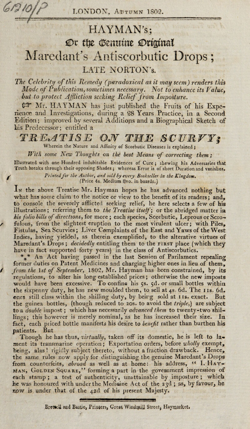 /CH //K / f &?/> *OfZ Jr ** LONDON, Atttumn 1809. HAYMAN’s; SDr tfje (fcemiute Original Maredant’s Antiscorbutic Drops; LATE NORTON’S. The Celebrity of tins Remedy (paradoxical as it may seem) renders this Mode of Publication, sometimes necessary. Not to enhance its Value, but to protect Affliction seeking Relief from Imposture. Mr. HAY MAN has just published the Fruits of his Expe¬ rience and Investigations, during a 28 Y^ears Practice, in a Second Edition; improved by several Additions and a Biographical Sketch of his Predecessor; entitled a TREATISE QJV THE SCURVY? Wherein the Nature and Affinity of Scorbutic Diseases is explained; With some New Thoughts on the best Means of correcting them; Illustrated with one Hundred indubitable Evidences of Cure ; shewing his Adversaries that Truth breaks through their opposing Shades; whereas Error is of short Duration and vanishes. Printedfor the Author, and sold by every Bookseller in the Kingdom. (Price 4s. Medium 8vo. in boards.) In the above Treatise Mr. Hayman hopes he has advanced nothing but what has some claim to the notice or view to the benefit of its readers; and, to console the severely afflicted seeking relief, he here selects a few of his illustrations; referring them to the Treatise itself; or the abridged matter in his folio bills of directions, for more ; each species, Scorbutic, Leprous or Scro¬ fulous, from the slightest eruption to the most virulent ulcer; with Piles, Fistulas, Sea Scurvies; Liver Complaints of the East and Yaws of the West Indies, having yielded, as therein exemplified, to the alterative virtues of Maredant’s Drops ; decidedly entitling them to the first place (which they have in fact supported forty years) in the class of Antiscorbutics. *jj* An Act having passed in the last Session of Parilament repealing former duties on Patent Medicines and charging higher ones in lieu of them, from the 1st of September, 1802, Mr. Hayman has been constrained, by its regulations, to alter his long established prices; otherwise the new imposts would have been excessive. To confine his 5s. $d. or small bottles within the sixpenny duty, he has new moulded them, to sell at 4s. 6d. The 11s. 6d. ones still class within the shilling duty, by beirg sold at I is. exact. But the guinea bottles, (though reduced to 20s. to avoid the triple,) are subject to a double impost; which has necessarily advanced them to twenty-two shil¬ lings; this however is merely nominal, as he has increased their size. In fact, each priced bottle manifests his desire to benefit rather than burthen his patients. But Though he has thus, virtually, taken off its domestic, he is left to la¬ ment its transmarine operation; Exportation orders, before wholly exempt, being, alas! rigidly subject thereto, without a fraction drawback. Hence, the same rules now apply for distinguishing the genuine Maredant’s Drops from counterfeits, abroad as well as at home: his address, “ I. Hay- man, Golden Square,” forming a part in the government impression of each stamp ; a test of authenticity, unattainable by imposture ; which he was honoured with under the Medicine Act of the 23d ; as, by favour, he now is under that of the 42d of his present Majesty. BrefteU and Basue, Printers, Great Windmill Street, Havraarket.