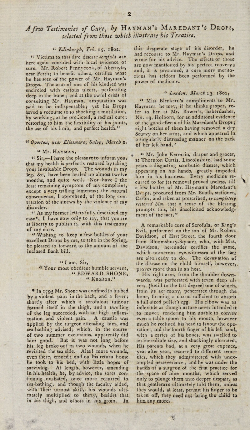 A few 'Testimonies of Cure, hy Hayman’s Maredant’s Drops, selected from those which illustrate his Treatise. jEdinburgh) Feb. 15, 1802. Victims to that dire disease scrofula are here again consoled with local evidence of care. Mr. Robert Pennycook, of Abernyte, near Perth; to benefit others, certifies what he has seen oi the power of Mr. Hayman’s Props. The arm of one of his kindred was encircled with carious ulcers, perforating deep in the bone; and at the awful crisis of consulting Mr. Hayman, amputation was Said to be indispensable; yet his Drops saved a recourse to so shocking a mutilation, by working, as he predicted, a radical cure; restoring to him the flexibility of his joints, the use of Ids limb, and perfect health.” “ Overton, near Ellesmere, Salop, March 2. “ Mr. Hayman, « Sir,—I have the pleasure to inform you, that my health is perfectly restored by taking your invaluable Drops. The wounds in my leg, &c, have been healed up almost twelve months, and quite well. Nor have I the least remaining symptom of my complaint, except a very trifling lameness; the natural consequence, I apprehend, of the long con¬ traction of the sinews by the violence of my disorder. “ As my former letters fully described my case*, I have now only to say, that you are at liberty to publish it, with this testimony of my cure. (( Wishing to keep a few bottles of your excellent Drops by me, to take in the Spring, be pleased to forward to the amount of the inclosed Bank bill. “ I am, Sir, <c Your most obedient humble servant, “ EDWARD SHONE, “ Knokon.” * In 1795 Mr. Shone was confined to his bed by a violent pain in the back, and a fever; shortly after which a scrofulous tumour formed itself in the thigh, and a swelling of the leg succeeded, with an high inflam¬ mation and violent pain. A caustic was applied by the surgeon attending him, and sea-bathing advised; which, in the course of two summer excursions, apparently did him good. But it was not long before his leg broke out in two wounds, when he revisited the sea side. Alas! more wounds, even there, ensued ; and on his return home he took to his bed, with little hopes of surviving. At length, however, amending in his health, he, by advice, the sores con¬ tinuing unabated, once more recurred to sea-bathing; and though the faculty aided, with their utmost skill, his wounds ulti¬ mately multiplied to thirty, besides that in his thigh, and others in his,.groin. In this desperate stage of his disorder, he had recourse to Mr. Hay'man’s Drops, and wrote for his advice. The effects of those are now manifested by his perfect rcovery ; and, it is presumed, a cure more merito- ricus has seldom been performed by the power of medicine. tl London, March 13, s8otf “ Miss Blenkern’s compliments to Mr. Hayman; he mav, if he thinks proper, re- fer to her at Mr. Bower’s, haberdasher. No. ig, Holborn, for an additional evidence of the good effects of his Maredant’s Drops; eight bottles of them having removed a dry Scurvy on her arms, and which appeared in a singularly distressing manner on the back, of her left hand. * 11 Mr, John Kermain, draper and grocer, at Thornton Curtis, Lincolnshire, had some years a disgusting scorbutic disease, which appearing on his hands, greatly impeded him in his business. Every medicine re¬ curred to for its removal proved useless, till a few bottles of Mr. Hayman’s Maredant’s Drops, procured from Mr. Booth, stationer. Castor, and taken as prescribed, so completely restored him, that a sense of the blessing prompts this, his unsolicited acknowledg¬ ment of the fact,” A remarkable cure of Scrofula, or King's Evil, performed on the son of Mr. Robert Davidson, of Hart Street, the fourth door from Bloomsbury-Square; who, with Mrs. D avidson, hereunder certifies the same, which numerous eye-witnesses of the fact are also icady to do. The devastation of the disease on the child himself, however,, proves more than in an host. His Tight arm, from the shoulder down¬ wards, was perforated with seven deep ul¬ cers. (foetid to the last degree) one of which, from its acrimony, penetrated through the bone, forming a chasm sufficient to absorb a full sized pullet’s egg. His elbow was as inflexible as though nature never intended it to move; rendering him unable to convey even a table spoon to his mouth, however much he reclined his head to favour the ope¬ ration; and the fourth finger of his left hand, with a caries of his bones, was swelled to an incredible size, and shockingly ulcerated. His parents had, at a very great expence, year after year, recurred to different reme¬ dies, which they administered with unex¬ ampled perseverance; and he was under the hands of a surgeon of the first practice for the space of nine months, which served only to plunge them into deeper despair, as that gentleman ultimately told them, unless they would, at least, permit his finger to be taken off, they need not bring the child to him any more. %