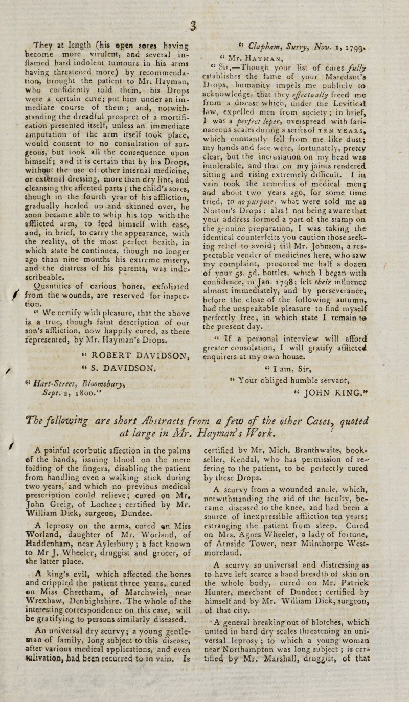 They at length (his open sores having become more virulent, and several in¬ flamed hard indolent tumours in his arms having threatened more) by recommenda¬ tion, brought the patient to Mr. Hayman, who confidently told them, his Drops were a certain cure; put him under an im¬ mediate course of them ; and, notwith¬ standing the dreadful prospect of a mortifi¬ cation presented itself, unless an immediate amputation of the arm itself took place, would consent to no consultation of sur¬ geons, but took, all the consequence upon himself; and it is certain that by his Drops, without the use of other internal medicine, or external dressing, more than dry lint, and cleansing the affected parts ; the child’s sores, though in the fourth year of his affliction, gradually healed up and skinned over, he soon became able to whip his top with the afflicted arm, to feed himself with ease, and, in brief, to carry the appearance, with the reality, of the most perfect health, in which state he continues, though no longer ago than nine months his extreme misevy, and the distress of his parents, was inde- scribeable. (Quantities of carious bones, exfoliated 9 from the wounds, are reserved for inspec¬ tion. “ We certify with pleasure, that the above is a true, though faint description of our son’s affliction, now happily cured, as there represented, by Mr. Hayman’s Drops. “ ROBERT DAVIDSON, “ S. DAVIDSON. Hart-Street, Bloomsbury, Sept. 2, 18oo.” tl Clapham, Surry, Nov. l, 1733>* “ Mr. Hay man, “ Sit,—Though your list of cures fully establishes the fame of yout Maredant’s Drops, humanity impels me publicly to acknowledge,' that they effectually freed me from a disease which, under tire Levitical law, expelled men from society ; in brief, I was' a perfect leper, overspread with fari¬ naceous scales dunng a seriesof ten years, which constantly fell from me like dust; my hands and face were, fortunately, pretty clear, but the incrustation on my head was intolerable, and that on my joints rendered sitting and rising extremely difficult. I in vain took the remedies of medical men; and about two years ago, for some time tried, to no purpose. what were sold me as Norton’s Drops: alas! not being a ware that your address formed a pan of the stamp on the genuine preparation, I was taking the identical counterfeits you caution those seek¬ ing relief to avoid; till Mr. Johnson, a res¬ pectable vender of medicines here, who saw my complaint, procured me half a dozen of your £s. ^d. bottles, which I began with confidence, in Jan. 1798; felt their influence almost immediately, and by perseverance, before the close of the following autumn, had the unspeakable pleasure to find myself perfectly free, in which state 1 remain tc* the present day. “ If a personal interview will afford greater consolation, I will gratify afflicted enquirers at my own house. 4{ I am, Sir, u Your obliged humble servant, “ JOHN KING.” The following are short Abstracts from a few of the other Cases9 quoted at large in Mr, Hayman s Work, A painful scorbutic affection in the palms of the hands, issuing blood on the mere folding of the fingers, disabling the patient from handling even a walking stick during two years, and which no previous medical prescription could relieve; cured on Mr, John Gieig, of Lochee ; certified by Mr. William Dick, surgeon, Dundee. A leprosy on the arms, cured Miss Worland, daughter of Mr. Worland, of Haddenham, near Aylesbury ; a fact known to Mr J. Wheeler, druggist and grocer, of the latter place. A king’s evil, which affected the bones and crippled the patient three years, cured on Miss Cheetham, of Marchwiel, near Wrexhaw, Denbighshire. The whole of the interesting correspondence on this case, will be gratifying to persons similarly diseased. An universal dry scurvy; a young gentle¬ man of family, long subject to this disease, after various medical applications, and even ♦siivauon, bad bceh recurred to in vain. Is certified bv Mr. Mich. Branthwaite, book¬ seller, Kendal, who has permission of re-* fering to the patient, to be perfectly cured by these Drops. A scurvy from a wounded ancle, which, notwithstanding the aid of the faculty, be¬ came diseased to the knee, and had been a source of inexpressible affliction tea years; estranging the patient from sleep. Cured on Mrs. Agnes Wheeler, a lady of fortune, of Amside Tower, near Milnthorpe West¬ moreland. A scurvy so universal and distressing as to have left scarce a hand breadth of skin on the whole body, cured on Mr. Patrick Hunter, merchant of Dundee; certified by himself and by Mr. William Dick, surgeon, of that city. A general breaking out of blotches, which united in hard dry scales threatening an uni¬ versal leprosy ; to which a young woman near Northampton was long subject ; is cer-k tiffed by Mr. Marshall, druggist, of that