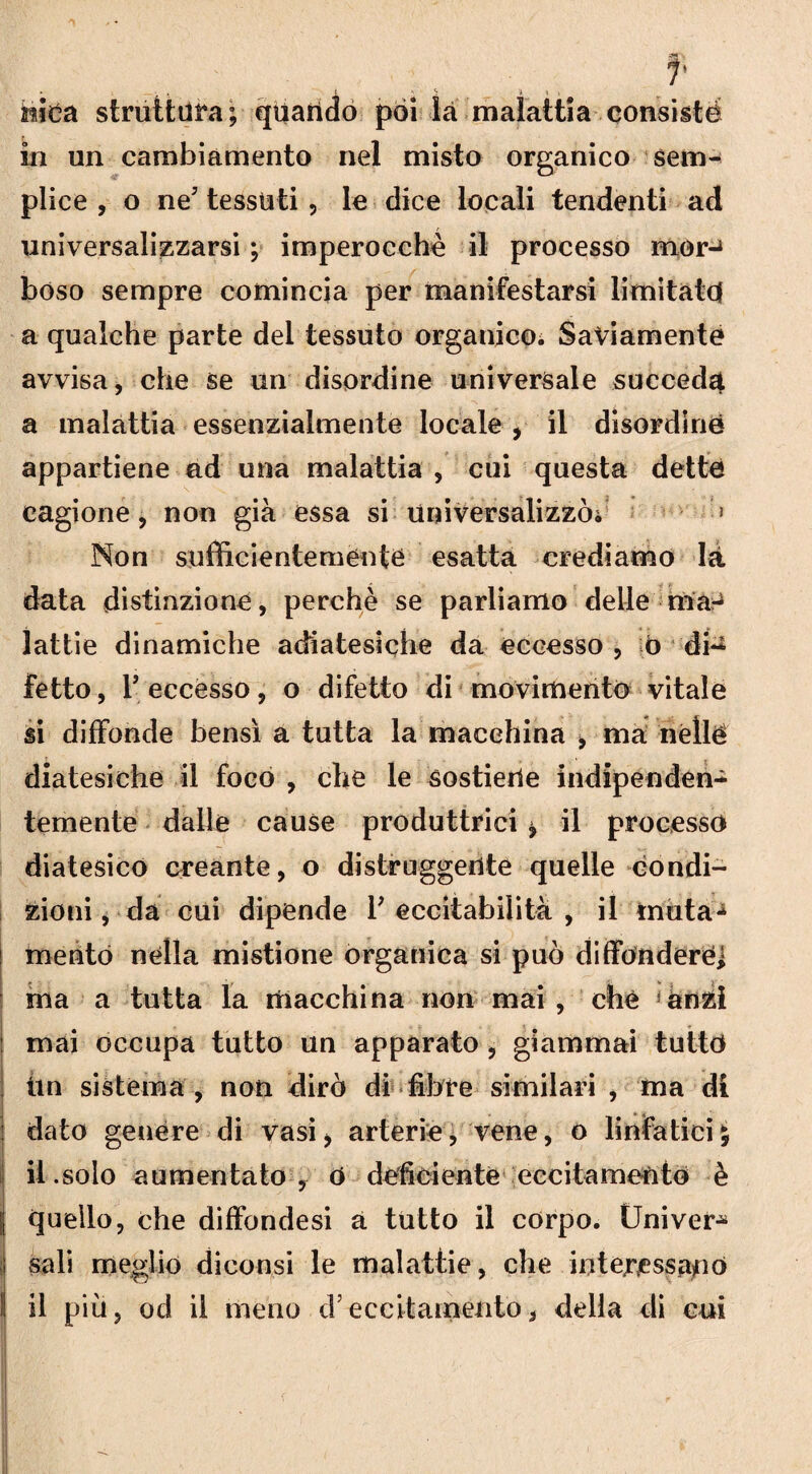 f ♦ . L >.5 :fi t i falca struttura; quando poi là malattia consistè in un cambiamento nel misto organico sem¬ plice , o ne7 tessuti , le dice locali tendenti ad universalizzarsi ; imperocché il processo morJ bóso sempre comincia per manifestarsi limitate! a qualche parte del tessuto organico; Saviamente avvisa, che se un disordine universale succeda a malattia essenzialmente locale , il disordine appartiene ad una malattia , cui questa dette cagione, non già essa si universalizzò; > Non sufficientemente esatta crediamo là data distinzione, perchè se parliamo delle ma-^ lattie dinamiche adiatesiche da eccesso , 0 di^ fetto, r eccesso, o difetto di movimento vitale si diffonde bensì a tutta la macchina , ma néllé diatesiche il foco , che le sostiene indipenden¬ temente dalle cause produttrici * il processo diatesico creante, o distruggente quelle condi¬ zioni, da cui dipende l'eccitabilità, il muta¬ mento nella mistione organica si può diffonderei ma a tutta la macchina non mai , che 5anzi : mai occupa tutto un apparato , giammai tutto fin sistema, non dirò di fibre similari , ma di dato genere di vasi* arterie, vene, o linfatici il.solo aumentato , 0 deficiente eccitamento è quello, che diffondesi a tutto il corpo. Univer* ! sali meglio diconsi le malattie, che interessalo va*