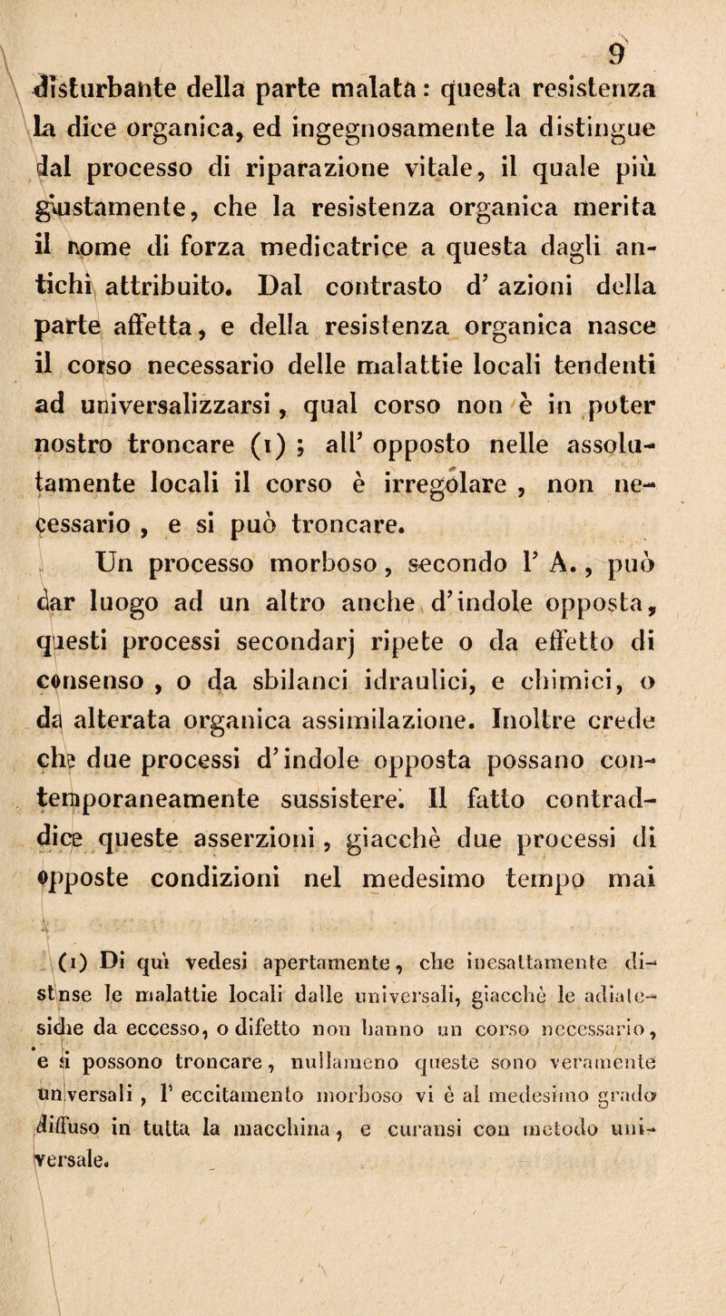 disturbante della parte malata : questa resistenza la dice organica, ed ingegnosamente la distingue dal processo di riparazione vitale, il quale più giustamente, che la resistenza organica merita il i\ome di forza medicatrice a questa dagli an¬ tichi attribuito# Dal contrasto d' azioni della parte affetta, e della resistenza organica nasce il cotso necessario delle malattie locali tendenti ad universalizzarsi, qual corso non è in poter nostro troncare (i) , all’ opposto nelle assolu¬ tamente locali il corso è irregolare , non ne¬ cessario , e si può troncare. Un processo morboso, secondo 1' A., può dar luogo ad un altro anche d'indole opposta, questi processi secondar] ripete o da effetto di consenso , o da sbilanci idraulici, e chimici, o da alterata organica assimilazione. Inoltre crede eh? due processi d'indole opposta possano con¬ temporaneamente sussisterei II fatto contrad¬ dice queste asserzioni, giacché due processi di opposte condizioni nel medesimo tempo mai (i) Di qui vedesi apertamente, che inesattamente di¬ si nse le malattie locali dalle universali, giacche le adiale- sidie da eccesso, o difetto non hanno un corso necessario, e si possono troncare, nullameno queste sono veramente universali , T eccitamento morboso vi è al medesimo grado diffuso in tutta la macchina, e curatisi con metodo uni¬ versale. \ \ V \ \ /