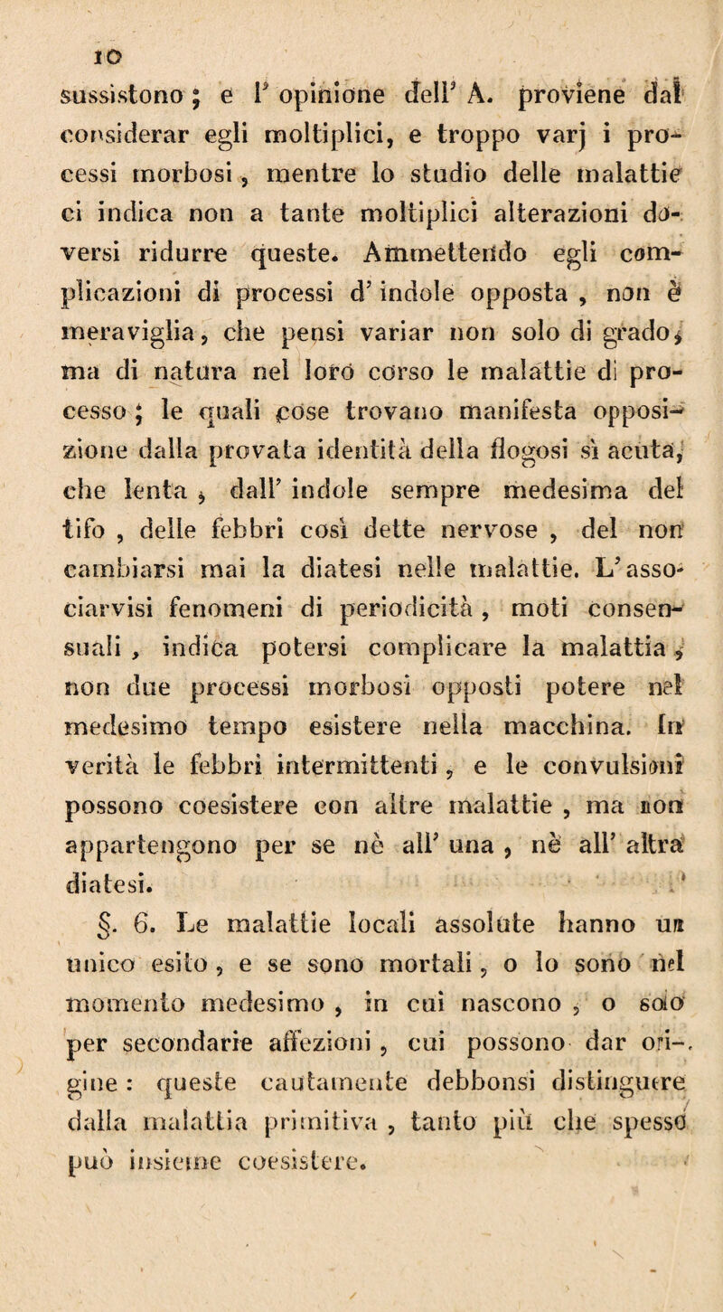 sussistono ; e F opinione deir À. proviene dal considerar egli moltiplici, e troppo varj i pro¬ cessi morbosi, mentre lo studio delle malattie ci indica non a tante moltiplici alterazioni do¬ versi ridurre queste. Ammettendo egli com¬ plicazioni di processi d’indole opposta , non è meraviglia, che pensi variar non solo digrado* ma di natura nel loro corso le malattie dì pro¬ cesso J le quali pose trovano manifesta opposi¬ zione dalla provata identità della fìogosi si acuta, che lenta , dall’ indole sempre medesima del tifo , delle febbri così dette nervose , del non cambiarsi mai la diatesi nelle malattie. Lf asso¬ ciatisi fenomeni di periodicità , moti consen¬ suali , indica potersi complicare la malattia * non due processi morbosi opposti potere ne! medesimo tempo esistere nella macchina. In verità le febbri intermittenti, e le convulsioni possono coesistere con altre malattie , ma non appartengono per se nè all’ una , nè all’ altra diatesi. 6. Le malattie locali assolute hanno un unico esito , e se sono mortali, o lo sono nel momento medesimo , in cui nascono , o solo per secondarie affezioni , cui possono dar ori-, gine : queste cautamente debbonsi distinguere dalia malattia primitiva , tanto piu che spesso può insieme coesìstere.