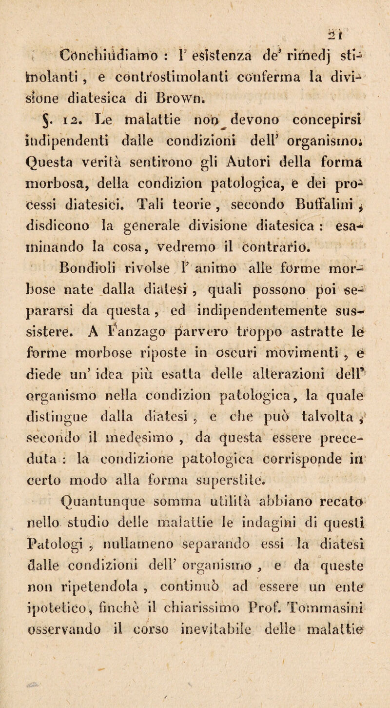 2 ir Cònchiódiamo : 1 esistenza de? rimedj sti¬ molanti , e céntfostimolanti conferma la divi- sione diatesica di Brown. i2. Le malattie non devono concepirsi indipendenti dalle condizioni dell’ organismo; Questa verità sentirono gli Autori della forma morbosa, della condizion patologica, e dei pro¬ cessi diatesici. Tali teorie , secondo Buffalini j disdicono la generale divisione diatesica : esa¬ minando la cosa, vedremo il contrariò. Bondioli rivolse Y animo alle forme mor¬ bose nate dalla diatesi , quali possono poi se¬ pararsi da questa, ed indipendentemente sus¬ sistere. A Fanzago parvero troppo astratte le forme morbose riposte in oscuri movimenti , è diede un’ idea più esatta delle alterazioni dell’ organismo nella condizion patologica, la quale distingue dalla diatesi , e che può talvolta * secondo il medesimo , da questa essere prece¬ duta : la condizione patologica corrisponde in certo modo alla forma superstite. Quantunque somma utilità abbiano recato nello studio delle malattie le indagini di questi Patologi , nullameno separando essi la diatesi dalle condizioni dell’ organismo , e da queste non ripetendola , continuò ad essere un ente ipotetico, finche il chiarissimo Prof. Tommasini osservando il corso inevitabile delle malattie