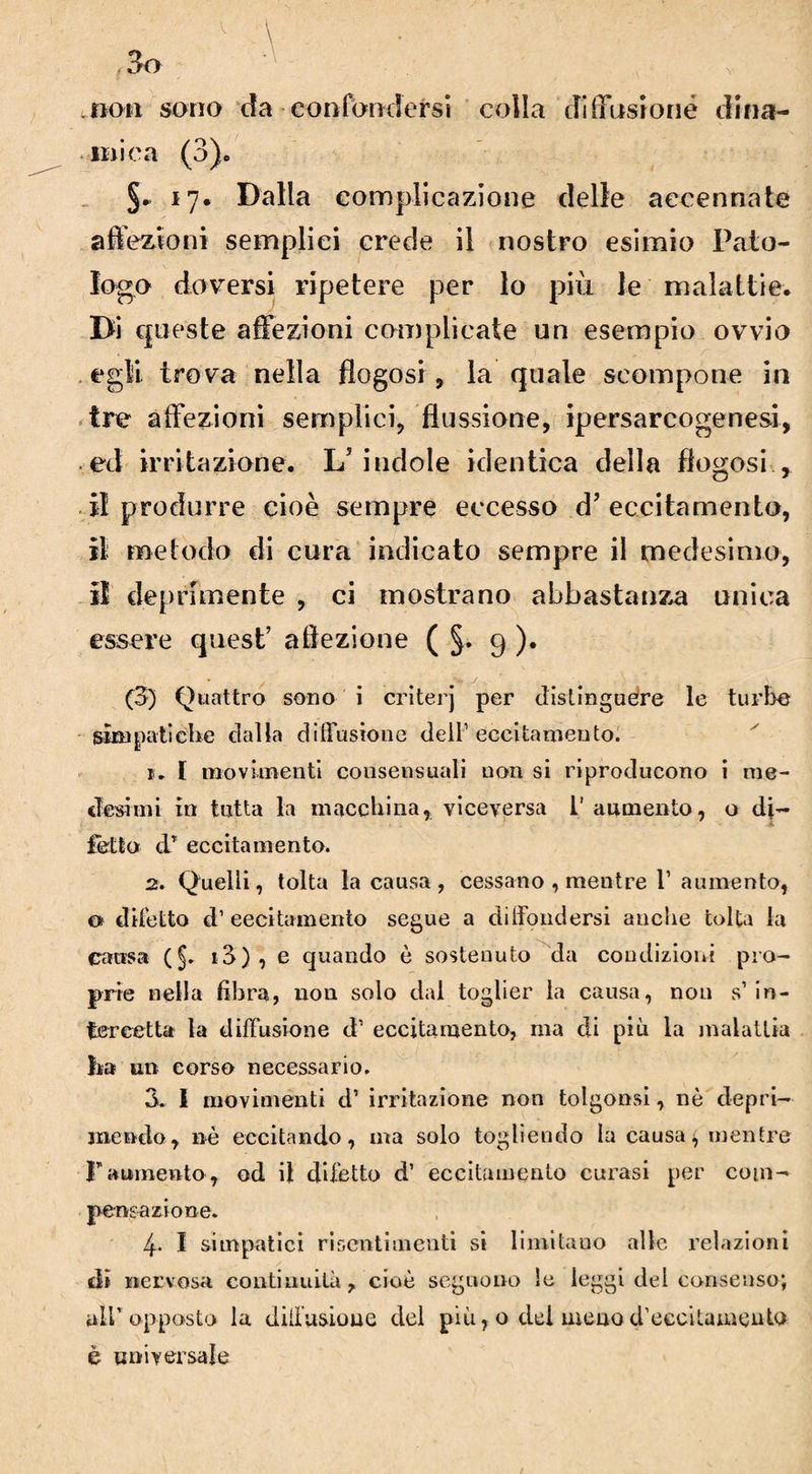 „tjou sono da confondersi colla diffusione dina¬ mica (3). §. 17. Dalla complicazione delle accennate affezioni semplici crede il nostro esimio Pato¬ logo doversi ripetere per lo più le malattie. Di queste affezioni complicate un esempio ovvio egli trova nella flogosi , la quale scompone in tre affezioni semplici, flussione, ipersarcogenesi, ed irritazione. L'indole identica della flogosi r il produrre cioè sempre eccesso d’eccitamento, il metodo di cura indicato sempre il medesimo, 3 deprimente , ci mostrano abbastanza unica essere quest’ aftezione ( §. 9 ). (3) Quattro sono i criterj per distinguere le turbe simpatiche dalia diffusione dell1 eccitamento. k I movimenti consensuali non si riproducono i me¬ desimi in tutta la macchina, viceversa 1' aumento, o di¬ fetto dT eccitamento. 2. Quelli, tolta la causa , cessano , mentre 1’ aumento, o diletto d’ eccitamento segue a diffondersi anche tolta la causa (§. i3) , e quando è sostenuto da condizioni pro¬ prie nella fibra, non solo dal toglier la causa, nou s1 in¬ tercetta la diffusione d1 eccitamento, ma di più la malattia ha un corso necessario. 3. I movimenti d1 irritazione non tolgonsi, nè depri¬ mendo, nè eccitando, ma solo togliendo la causa^ mentre Faumento, od il difetto d’ eccitamento curasi per com¬ pensazione. 4- I simpatici risentimenti si limitano alle relazioni di nervosa continuità, cioè seguono !e leggi del consenso; all*opposto la diffusione del più, o dei menod’eecitauiento è universale