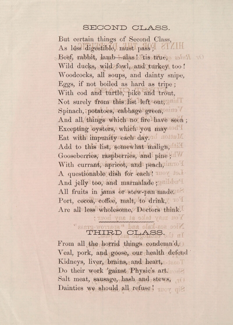 SECOND CLASS. But certain thing's of Second Class, riTTarJ(T.Kj''jfS fJI1T qni PT/TH As l<Iss digestible, must pass; Beef, rabbit, lamb—alas ! ’tis true, Wild ducks, wild fowl, and turkey too ! Woodcocks, all soups, and dainty snipe, Eggs, if not boiled as hard as tripe ; With cod and turtle, pike and trout, «e c ~ f Not surely from this list left out, Spinach,'potatoes, cabbage green, And all things which no fire have seen ; Excepting oysters, which you may ^ S’ Eat with impunity each day. Add to this list, so'mewhat malign, Gooseberries, raspberries, and pine ; With currant, apricot, and peach, A questionable dish for each ! And jolly too, and marmalade; All fruits in jams or stew-pan made. Port, cocda, coffee, malt, to drink, r- . ff f* Are all less wholesome, Doctors think. THIRD CLASS. < ,• ■ : - ■ t .. ivi.. J From all the horrid things condemn’d, Yeal, pork, and goose, our health defend Kidneys, liver, brains, and heart, Do their work ’gainst Physic’s art. Salt meat, sausage, hash and stews. Dainties we should all refuse !