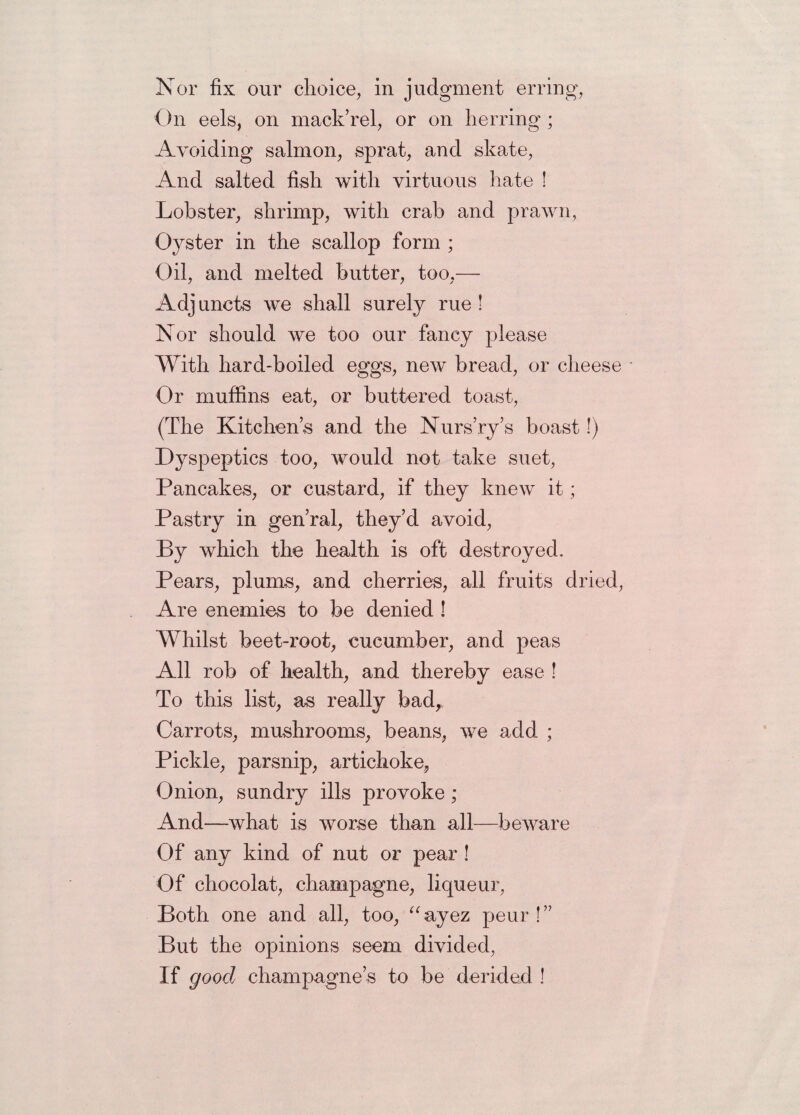 Nor fix our choice, in judgment erring, On eels, on mack’rel, or on herring ; Avoiding salmon, sprat, and skate, And salted fish with virtuous hate ! Lobster, shrimp, with crab and prawn, Oyster in the scallop form ; Oil, and melted butter, too,— Adjuncts we shall surely rue ! Nor should we too our fancy please With hard-boiled eggs, new bread, or cheese • Or muffins eat, or buttered toast, (The Kitchens and the Nurs’ry’s boast!) Dyspeptics too, would not take suet, Pancakes, or custard, if they knew it; Pastry in gen’ral, they’d avoid, By which the health is oft destroyed. Pears, plums, and cherries, all fruits dried, Are enemies to be denied ! Whilst beet-root, cucumber, and peas All rob of health, and thereby ease ! To this list, as really bad,. Carrots, mushrooms, beans, we add ; Pickle, parsnip, artichoke, Onion, sundry ills provoke ; And—what is worse than all—beware Of any kind of nut or pear ! Of chocolat, champagne, liqueur, Both one and all, too, “ayez peur !” But the opinions seem divided, If good champagne’s to be derided !