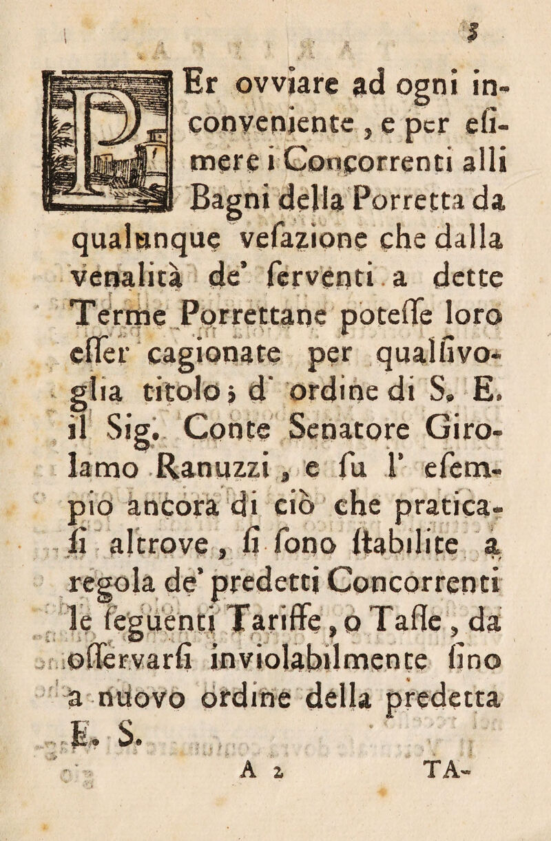 I Er ovviare ad ogni in¬ conveniente , e per efi- mere i Concorrenti alla Bagni deliaBarretta da qualunque vefazione che dalla venalità de’ ferventi. a dette Terme Porrettane poteffè loro elfer cagionate per qualhvo- glia titolo» d' ordine di S, E. il Sig. Conte Senatore Giro¬ lamo Ranuzzi, e fu 1’ efetri- pio ancora di ciò che pratica¬ li altrove, li fono liabilite a. regola de’ predetti Concorrenti le leguentj Tariffe, o Taffe, da offervarli inviolabilmente lino a nuovo ordine della predetta & S. Ai T A-