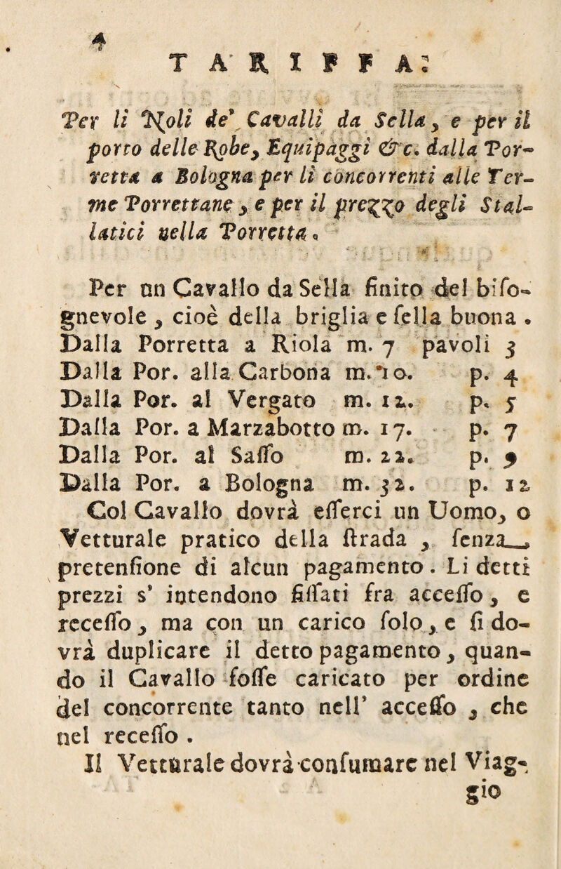 4 tariffa: Ter li Xolì de9 Cavalli da Sella y e per il porto delle l^obey Equipàggi &c. dalla Tor~ retta a Bologna per li concorrenti alle Ter¬ me Torrettane > e per il preggo degli Stal¬ latici nella Torretta * Per nn Cavallo da Sella finito del bifo- gnevole * cioè della briglia e fella buona . Dalla Torretta a Riola m. 7 pavoli 3 Dalla Por. alla Garbona ra,*io. p. 4 Dalla Por. ai Vergato m. 11. p* 5 Dalla Por. a Marzabotto ro. 17. p. 7 Dalla Por. ai Saffo m. 12, p. 5 Dalla Por. a Bologna m. 32. p. u Col Cavallo dovrà efferci un Uomo3 o Vetturale pratico della ftrada > fenza^, pretenfione di alcun pagamento. Li detti prezzi s* intendono fidati fra acceffo, e receffo y ma con un carico folo, e fi do¬ vrà duplicare il detto pagamento , quan¬ do il Cavallo foffe caricato per ordine del concorrente tanto nell’ acceifo 3 che nel receffo . Il Vetturale dovrà confunaarc nel Viag¬ gio