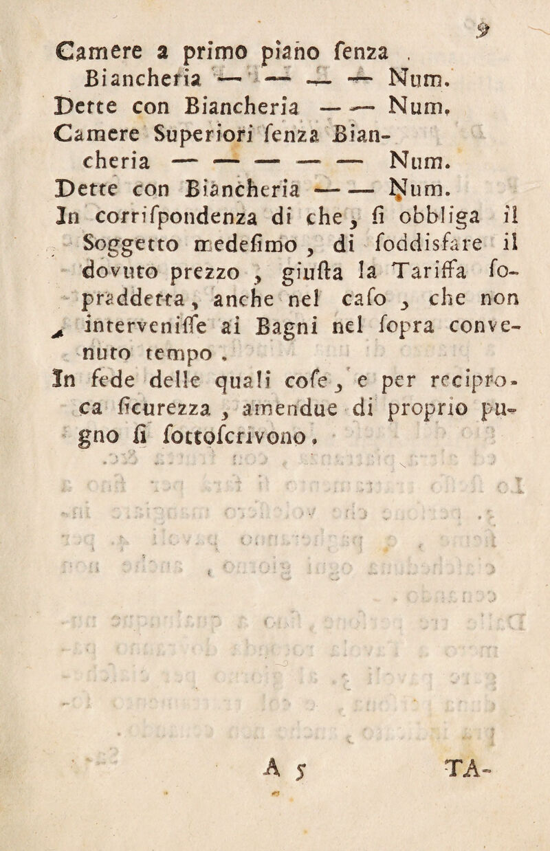 Camere a primo piano fenza . Biancheria —- ' —* — — Nom, Dette con Biancheria — —■ Num, Camere Superiori fenza Bian¬ cheria — — — — -— Num. Dette con Biancheria-I^um. In corrifpondenza di che, fi obbliga il Soggetto iredefimo , di foddisfare il dovuto prezzo , giuda la Tariffa fo- praddetta, anche nel cafo , che non + intervenire ai Bagni nel fopra conve¬ nuto tempo , In fede delle quali cofe, e per recipro¬ ca Scurezza amendue di proprio pu¬ gno fi foctofcrivono. • ^ * i. ■ j ^ • *. * l ♦ ‘ I .... i : '■ i v.i. x. ' J ' ■ ; >• • •> a • .4 A j TA-