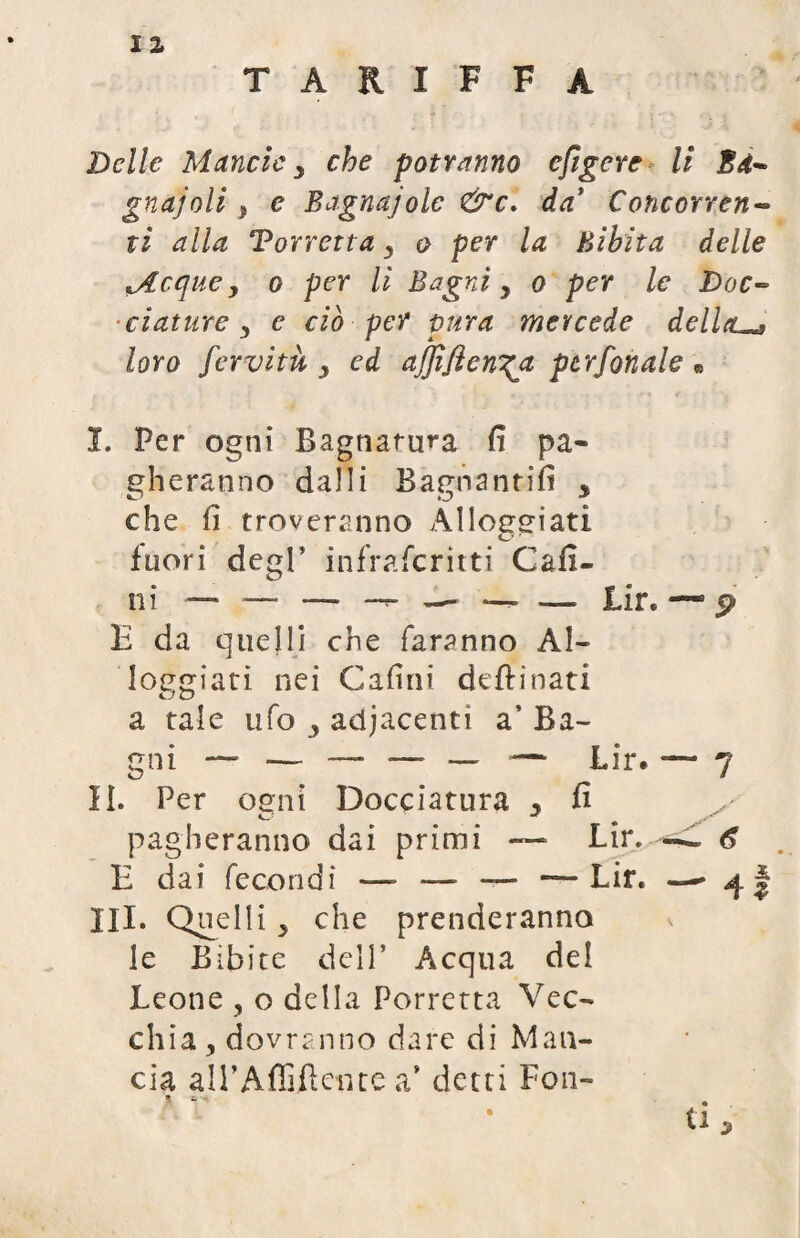 TARIFFA Delle M etnei e y che potranno efigere li E de¬ gnai oli } e Bagnajole &c. da’ Concorren¬ ti alla Torretta , o per la Bibita delle jlcque y o per li Bagni y o per le Doc~ dature y e ciò per pura mercede dellad loro fervitù y ed ajjìflen^a per fonale « I. Per ogni Bagnatura fi pa¬ gheranno dalli Bagnanti!! * che fi troveranno Alloggiati fuori degl’ infraferitti Cafi- E da quelli che faranno Al¬ loggiati nei Cafini deftinati a tale ufo y adjacenti a’ Ba¬ gni — — — — — — Lir. *— 7 II. Per ogni Docciatura y fi pagheranno dai primi ~ Lir. 6 E dai fecondi —- — — — Lir. — ^ III. Quelli , che prenderanno le Bibite dell’ Acqua del Leone , o della Porretta Vec¬ chia, dovranno dare di Man¬ cia all’Affiliente a’ detti Fon- * . u 5