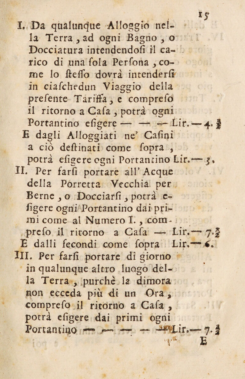 la Terra > ad ogni Bagno , o Docciatura intendendoli il ca¬ rico di una fola Perfona^co- me lo Hello dovrà intenderli in ciafchedun Viaggio della prefente Tariffale comprefó il ritorno a Cala , potrà ogni Portantino eligere—* — --Lir. — 4. § E dagli Alloggiati ne? Cafinì a ciò desinati come fopra , potrà eligere ogni Portantino Lir.— jf. II. Per farli portare all’Acque della Porretta Vecchia per Berne o Docciarli potrà c- ligere ogni Portantino dai pri¬ mi come al Numero I. , coro - prefo il ritorno a Gafa — Lir.—- 7.J E dalli fecondi come fopra Lir,— €* III. Per farli portare di giorno in qualunque altro luogo del¬ la Terra y purché la dimora non ecceda più di un Ora , comprefo il ritorno a Gafa , potrà eligere dai primi ogni Portantino — — ~ 7. E