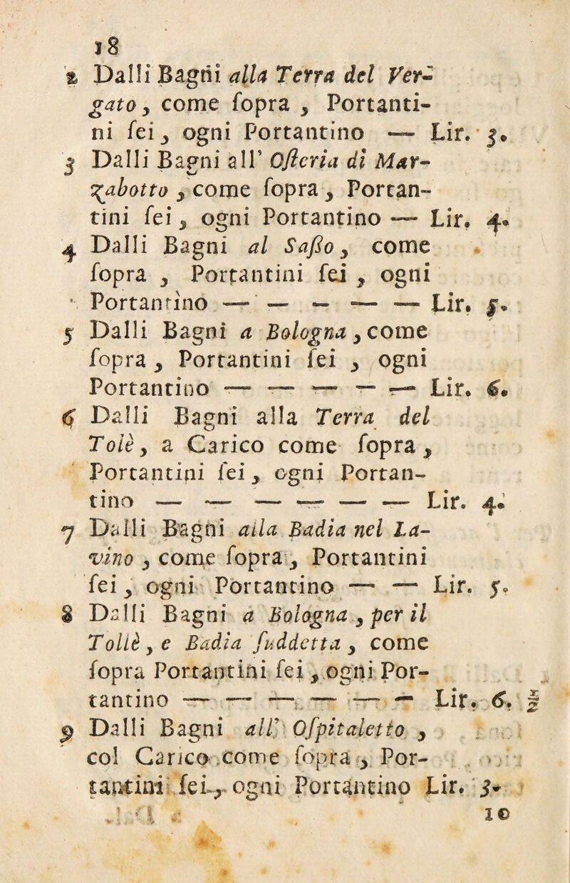 j8 % Da Ili Bagni alla Terra del Ver¬ gato y come fopra > Portanti¬ ni fei 3 ogni Portantino — Lir. 5» 3 Dalli Bagni a IT Ofìcria dì Mar- xbotto y come fopra y Portan¬ tini fei y ogni Portantino — Lir. 4® 4 Dalli Bagni al Saffo y come fopra y Portantini fei ? ogni * Portantino — ' — — — ■— Lir. jr» 5 Dalli Bagni a Bologna y come fopra y Portantini lei ogni Portantino —~ Lir. €. <5 Dalli Bagni alla Terra del Tolèy a Carico come fopra y Portantini lei, ogni Portan¬ tino — —- — — — — Lir. 4* rj Dalli Bagni alla Badìa nel La¬ vino y come fopra3 Portantini fei y ogni Portantino —- — Lir. f» 8 Dalli Bagni a Bologna y per il Tollè y e Badia fuddetta y come fopra Portantini fei , ogni Por¬ tantino — —- — — — — Lir. 6. | Dalli Bagni all' Ofpitaletto y col Carico come fopra y Por¬ tantini feL, ogni Portantino Lir. 5- .1 ;fj te