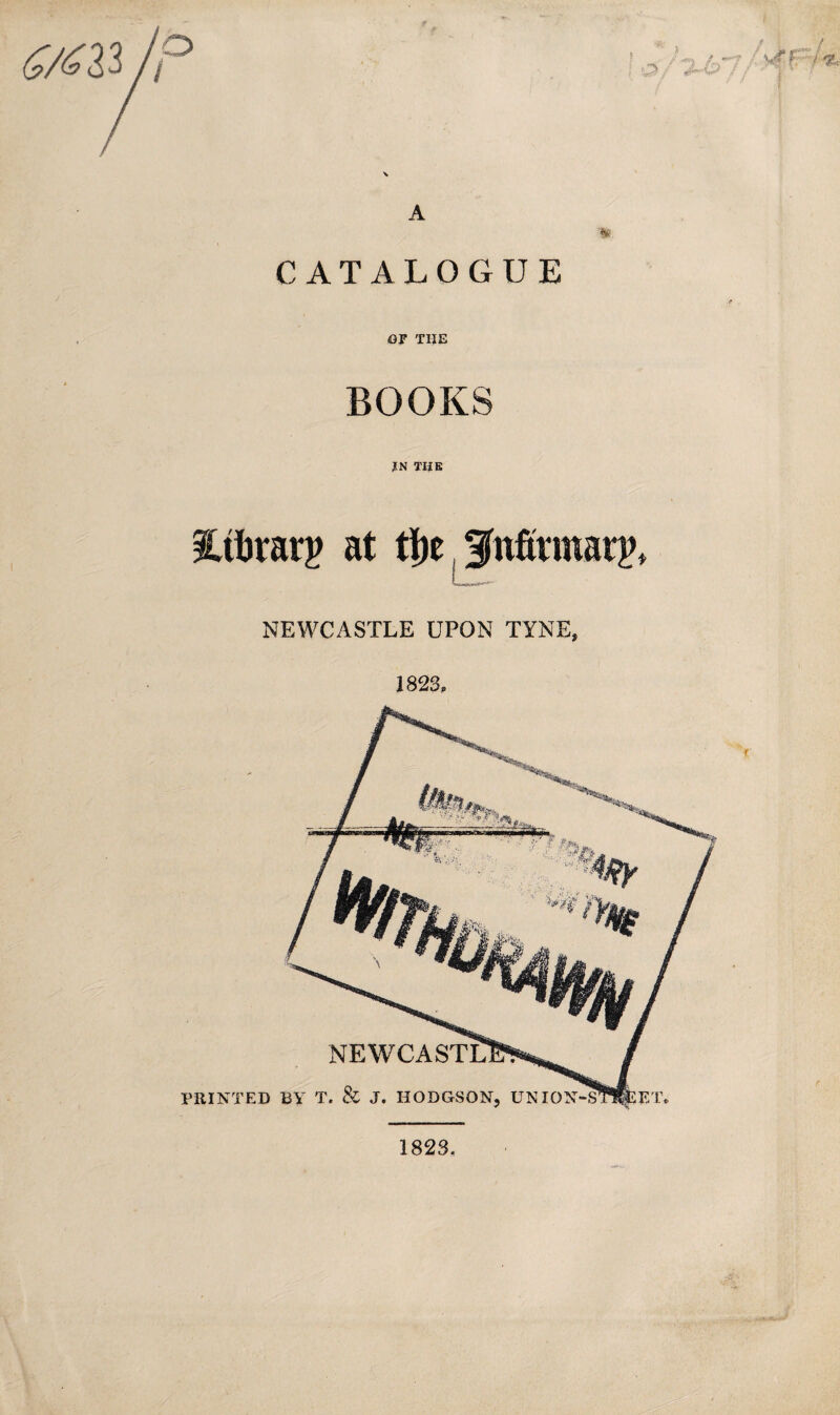 A CATALOGUE OF THE BOOKS IN THE Mrarp at ti)e. f nfivmatp* NEWCASTLE UPON TYNE, 1823, PRINTED BY T. & J. HODGSON, UNION / f: / % 1823,