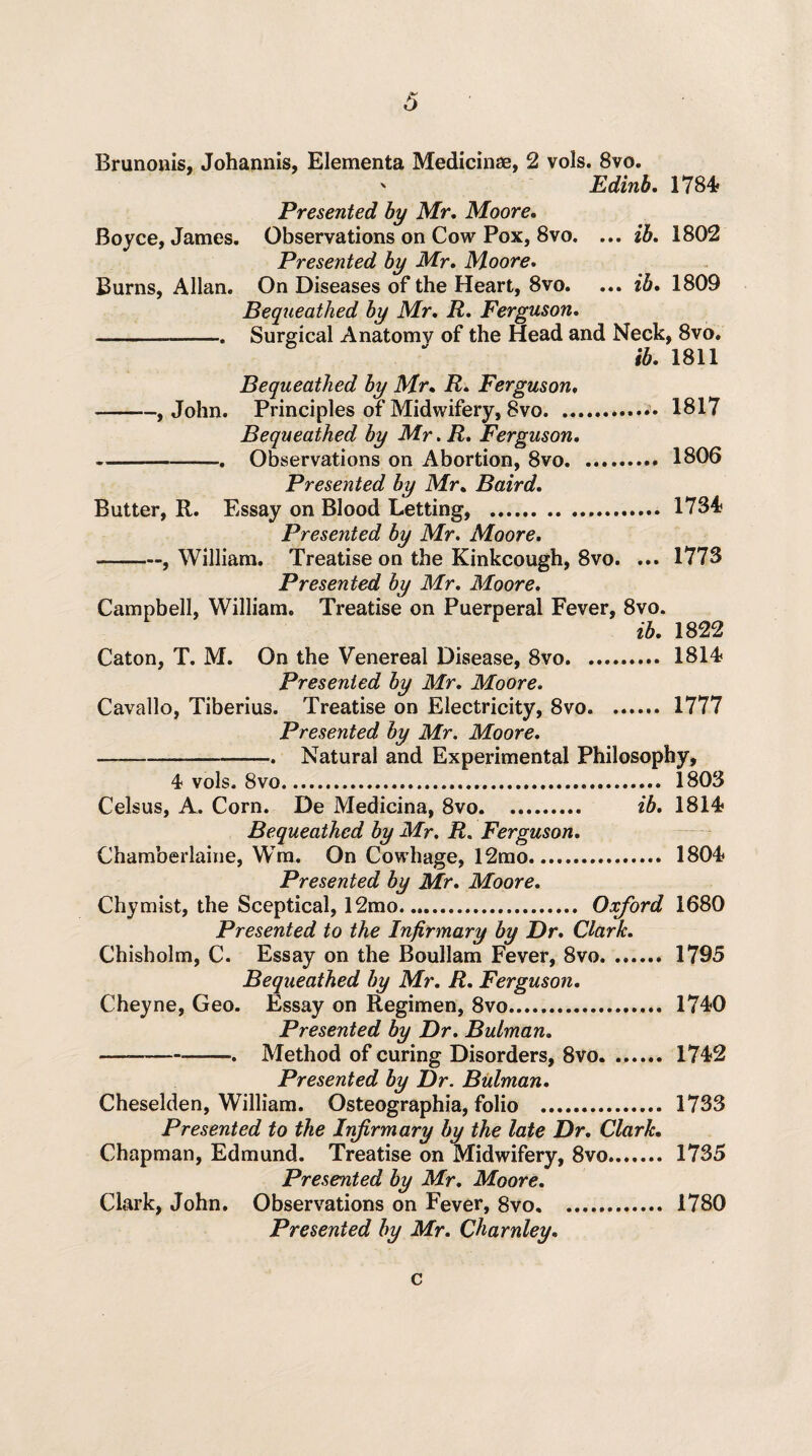 Brunonis, Johannis, Elementa Medicinae, 2 vols. 8vo. Edinb. 1784 Boyce, James. Burns, Allan. Presented by Mr, Moore. Observations on Cow Pox, 8vo. ... ib. 1802 Presented by Mr. Moore. On Diseases of the Heart, 8vo. ... ib. 1809 Bequeathed by Mr. R. Ferguson. Surgical Anatomv of the Head and Neck, 8vo. ib. 1811 Bequeathed by Mr. R. Ferguson, -, John. Principles of Midwifery, 8vo.•• 1817 Bequeathed by Mr. R. Ferguson. -—-. Observations on Abortion, 8vo. 1806 Presented by Mr. Baird. Butter, R. Essay on Blood Letting, . 1734 Presented by Mr. Moore. -, William. Treatise on the Kinkcough, 8vo. ... 1773 Presented by Mr. Moore. Campbell, William. Treatise on Puerperal Fever, 8vo. ib. 1822 Caton, T. M. On the Venereal Disease, 8vo.. 1814 Presented by Mr. Moore. Cavallo, Tiberius. Treatise on Electricity, 8vo. 1777 Presented by Mr. Moore. , Natural and Experimental Philosophy, 4 vols. 8vo. 1803 Celsus, A. Corn. De Medicina, 8vo. ib. 1814 Bequeathed by Mr. R. Ferguson. Chamberlaine, WTm. On Cowhage, 12mo. 1804 Presented by Mr. Moore. Chymist, the Sceptical, 12mo. Oxford 1680 Presented to the Infirmary by Dr. Clark. Chisholm, C. Essay on the Boullam Fever, 8vo. 1795 Bequeathed by Mr. R. Ferguson. Cheyne, Geo. Essay on Regimen, 8vo....... 1740 Presented by Dr. Bulman. —-. Method of curing Disorders, 8vo. 1742 Presented by Dr. Bulman. Cheselden, William. Osteographia, folio . 1733 Presented to the Infirmary by the late Dr. Clark. Chapman, Edmund. Treatise on Midwifery, 8vo. 1735 Presented by Mr. Moore. Clark, John. Observations on Fever, 8vo. 1780 Presented by Mr. Charnley. c