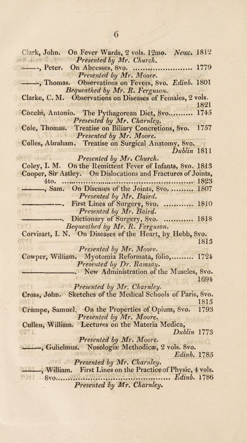Clark, John, On Fever Wards, 2 vols. 12mo. iVetw;* 1812 Presented by Mr. Church. Peter. On Abcesses, 8vo. .. 1779 Presented by Mr. Moore. -—, Thomas. Observations on Fevers. 8vo. Edinb. 1801 Bequeathed by Mr. R. Ferguson. Clarke, C. M. Observations on Diseases of Females, 2 vols. : 1821 _ _ it* >«.-•- <_ > Cocchi, Antonio. The Pythagorean Diet, 8vo.......... 1745 Presented by Mr. Charnley. Cole, Thomas. Treatise on Biliary Concretions, 8vo. 1757 V Presented by Mr. Moore. Colles, Abraham. Treatise on Surgical Anatomy, 8vo, r Dublin 1811 ’( «•'* Z Presented by Mr. Church. Coley, I. M. On the Remittent Fever of Infants, 8vo. 1813 Cooper, Sir Astley. On Dislocations and Fract ures of Joints, 4 to......... 1823 -—Sam. On Diseases of the Joints, 8vo.. 1807 Presented by Mr. Baird. -. First Lines of Surgery, 8vo. 1810 Presented by Mr. Baird. -. Dictionary of Surgery, 8vo. 1818 Bequeathed by Mr. R. Ferguson. Corvisart, I. N, On Diseases of the Heart, by Hebb, 8vo. 1813 Presented by Mr. Moore. Cowper, William. Myotomia Reformata, folio,. 1724 Presented by Dr. Ramsay. -—--. New Administration of the Muscles, 8vo. 1694 Presented by Mr. Charnley. Cross, John. Sketches of the Medical Schools of Paris, 8vo. 1815 Crumpe, Samuel. Ob the Properties of Opium, 8vo. 1793 Presented by Mr. Moore. Cullen, William. Lectures on the Materia Medica, <mi Dublin 1773 Presented by Mr. Moore. :r#M*—Gulielmus. Nosologiae Methodicae, 2 vols. 8vo. Edinb. 1785 Presented by Mr. Charnley. —-, William. First Lines on the Practice of Physic, 4 vols. goal 8vo...................... Edinb. 1786
