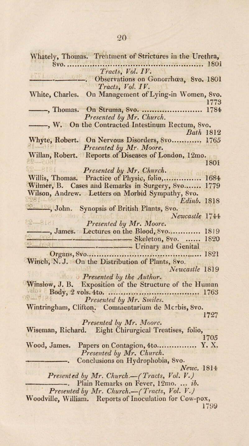 8vo..... 1801 Ti'acts, Vol. IV, ---. Observations on Gonorrhoea, 8vo. 1801 Tracts, Vol IV. White, Charles. On Management of Lying-in Women, 8vo. 1773 -, Thomas. On Struma, 8vo... 1784? Presented by Mr. Church. -, W. On the Contracted Intestinum Rectum, 8vc. Bath 1812 , Robert. On Nervous Disorders, 8vo... 1765 Presented by Mr. Moore. Willan, Robert. Reports of Diseases of London, 12mo. 1801 Whyte « ■ Presented by Mr. Church. Willis, Thomas. Practice of Physic, folio,. 1684? Wilmer, B. Cases and Remarks in Surgery, 8vo. 1779 Wilson, Andrew. Letters on Morbid Sympathy, 8vo. Edinb. 1818 -, John, Synopsis of British Plants, 8vo. Newcastle 1744 Presented by Mr. Moore. -, James. Lectures on the Blood, 8vo,.. 1819 ---————-—— Skeleton, 8vo. 1820 --——-—-Urinary and Genital Organs, 8vo......... 1821 Winch, N, J. On the Distribution of Plants, 8vo. Newcastle 1819 Presented by the Author. Winslow, J. B. Exposition of the Structure of the Human Body, 2 vols.4to. ..... 1763 Presented by Mr. Smiles. Wintringham, Clifton. Commentarium de Mcrbis, 8vo. 1727 Presented by Mr. Moore. Wiseman, Richard. Eight Chirurgical Treatises, folio, Wood, James. 1705 Papers on Contagion, 4to... Y. X. Presented by Mr. Church. Conclusions on Hydrophobia, 8vo- Newc. 1814 Presented by Mr. Church.—( Tracts, Vol. V.J ——-—. Plain Remarks on Fever, 12mo. ... ib. Presented by Mr. Church,—(Tracts, Vol. V.J Woodville, William. Reports of Inoculation for Cow-pox, 1799