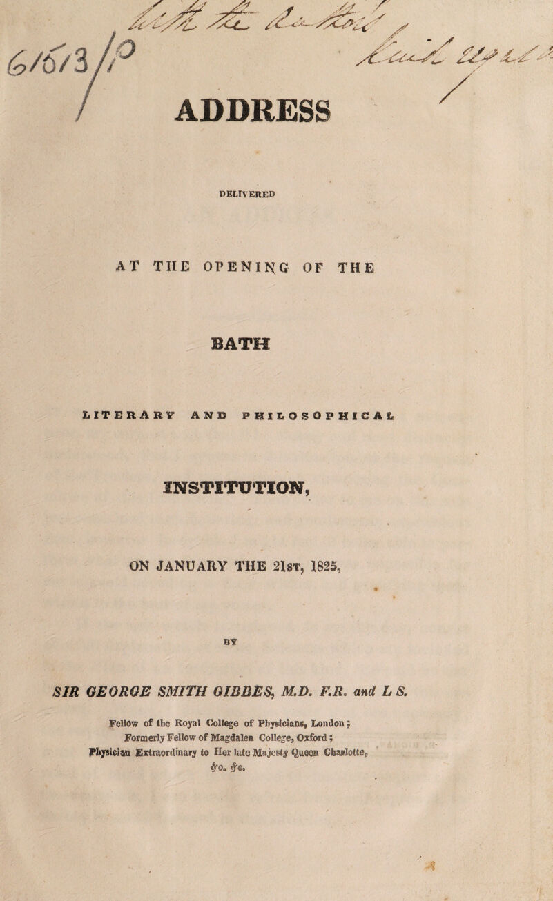 ADDRESS DELIVERED AT THE OPENING OF THE BATH HTEEAEF AN© PHILOSOPHICAL INSTITUTION, ON JANUARY THE 21st, 1825, SIR GEORGE SMITH GIBBES, M.D, F.R. and t S. Fellow of the Royal College of Physicians, London; Formerly Fellow of Magdalen College, Oxford; Physician Extraordinary to Her late Majesty Queen ChajflotteP