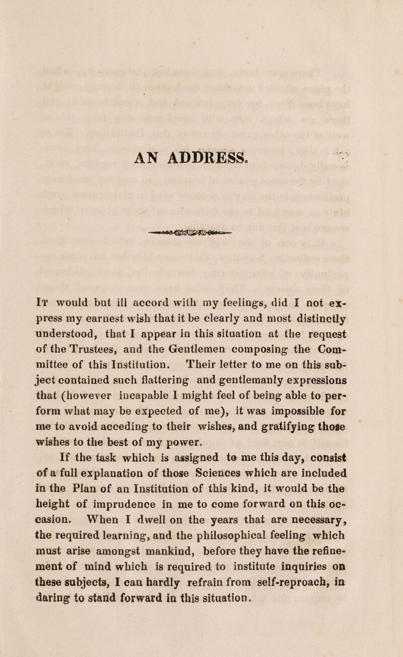 AN ADDRESS. It would but ill accord with my feelings, did I not ex* press my earnest wish that it be clearly and most distinctly understood, that I appear in this situation at the request of the Trustees, and the Gentlemen composing the Com* mittee of this Institution. Their letter to me on this sub* ject contained such flattering and gentlemanly expressions that (however incapable I might feel of being able to per¬ form what may be expected of me), it was impossible for me to avoid acceding to their wishes, and gratifying those wishes to the best of my power. If the task which is assigned to me this day, consist of a full explanation of those Sciences which are included in the Plan of an Institution of this kind, it would be the height of imprudence in me to come forward on this oc¬ casion. When I dwell on the years that are necessary, the required learning, and the philosophical feeling which must arise amongst mankind, before they have the refine¬ ment of mind which is required to institute inquiries on these subjects, I can hardly refrain from self-reproach, in daring to stand forward in this situation.