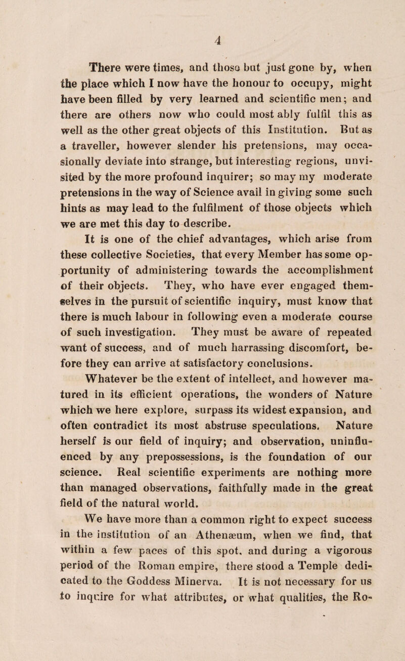 There were times, and those bat just gone by, when the piace which I now have the honour to occupy, might have been filled by very learned and scientific men; and there are others now who could most ably fulfil this as well as the other great objects of this Institution. But as a traveller, however slender his pretensions, may occa¬ sionally deviate into strange, but interesting regions, un vi¬ sited by the more profound inquirer; so may my moderate pretensions in the way of Science avail in giving some such hints as may lead to the fulfilment of those objects which we are met this day to describe. It is one of the chief advantages, which arise from these collective Societies, that every Member has some op¬ portunity of administering towards the accomplishment of their objects. They, who have ever engaged them¬ selves in the pursuit of scientific inquiry, must know that there is much labour in following even a moderate course of such investigation. They must be aware of repeated want of success, and of much Iiarrassing discomfort, be¬ fore they can arrive at satisfactory conclusions. Whatever be the extent of intellect, and however ma¬ tured in its efficient operations, the wonders of Nature wThich we here explore, surpass its widest expansion, and often contradict its most abstruse speculations. Nature herself is our field of inquiry; and observation, uninflu¬ enced by any prepossessions, is the foundation of our science. Real scientific experiments are nothing more than managed observations, faithfully made in the great field of the natural world. We have more than a common right to expect success in the institution of an Athenaeum, when we find, that within a few paces of this spot, and during a vigorous period of the Roman empire, there stood a Temple dedi¬ cated to the Goddess Minerva. It is not necessary for us to inquire for what attributes, or what qualities, the Ro-