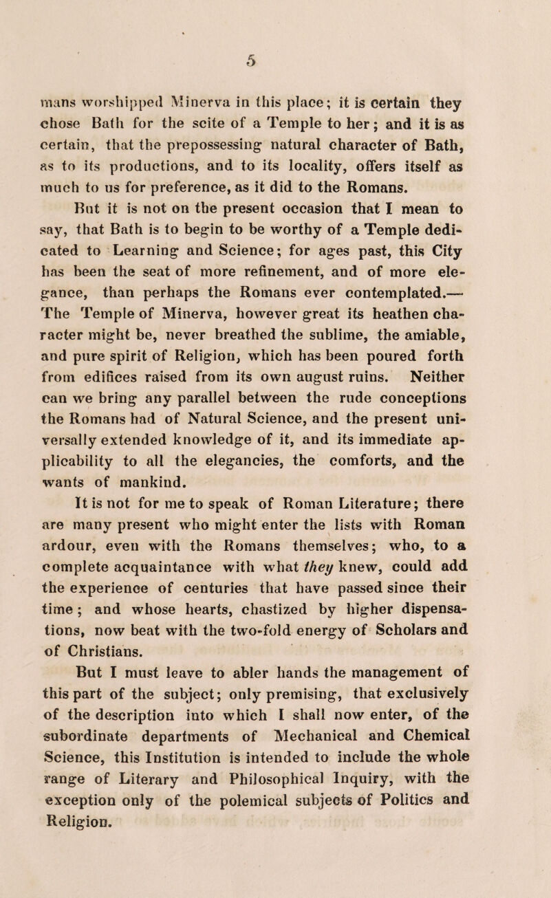 mans worshipped Minerva in this place; it is certain they chose Bath for the scite of a Temple to her; and it is as certain, that the prepossessing’ natural character of Bath, as to its productions, and to its locality, offers itself as much to us for preference, as it did to the Romans. But it is not on the present occasion that I mean to say, that Bath is to begin to be worthy of a Temple dedi- cated to Learning and Science; for ages past, this City has been the seat of more refinement, and of more ele- gance, than perhaps the Romans ever contemplated.— The Temple of Minerva, however great its heathen cba- racter might be, never breathed the sublime, the amiable, and pure spirit of Religion, which has been poured forth from edifices raised from its own august ruins. Neither can we bring any parallel between the rude conceptions the Romans had of Natural Science, and the present uni¬ versally extended knowledge of it, and its immediate ap¬ plicability to all the elegancies, the comforts, and the wants of mankind. It is not for me to speak of Roman Literature; there are many present who might enter the lists with Roman ardour, even with the Romans themselves; who, to a complete acquaintance with what they knew, could add the experience of centuries that have passed since their time ; and whose hearts, chastized by higher dispensa¬ tions, now beat with the two-fold energy of Scholars and of Christians. But I must leave to abler hands the management of this part of the subject; only premising, that exclusively of the description into which I shall now enter, of the subordinate departments of Mechanical and Chemical Science, this Institution is intended to include the whole range of Literary and Philosophical Inquiry, with the exception only of the polemical subjects of Politics and Religion.