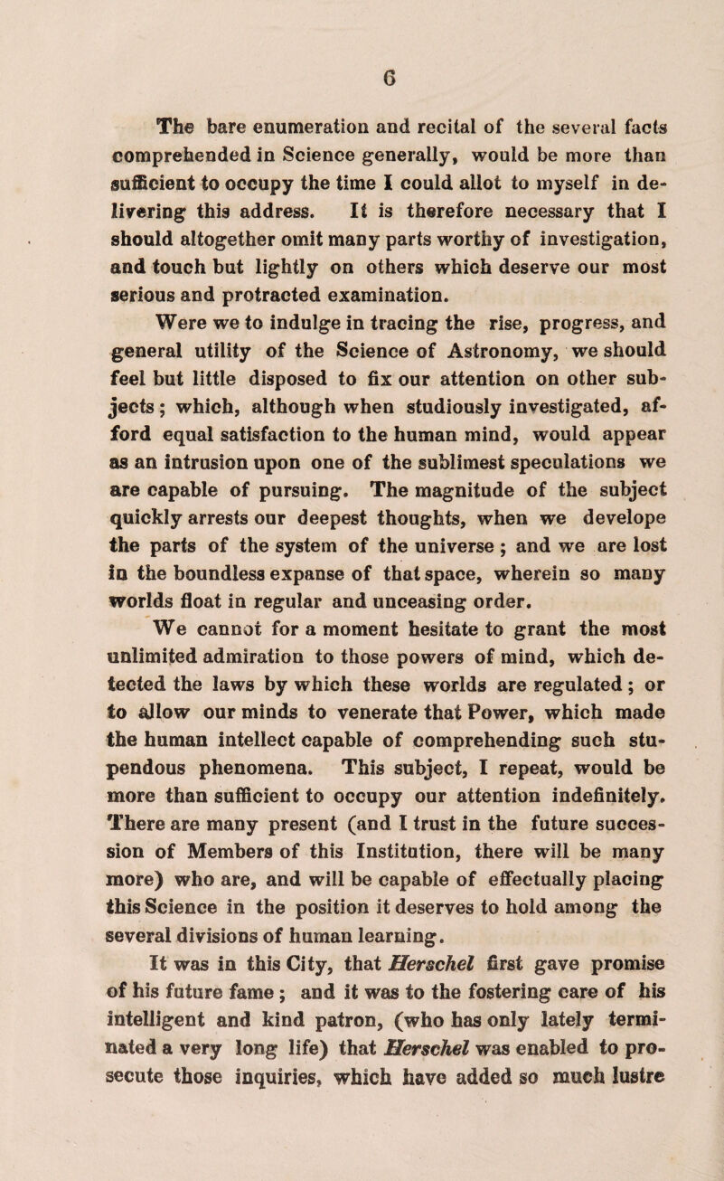 The bare enumeration and recital of the several facts comprehended in Science generally, would be more than sufficient to occupy the time I could allot to myself in de¬ livering this address. It is therefore necessary that I should altogether omit many parts worthy of investigation, and touch but lightly on others which deserve our most serious and protracted examination. Were we to indulge in tracing the rise, progress, and general utility of the Science of Astronomy, we should feel but little disposed to fix our attention on other sub¬ jects ; which, although when studiously investigated, af¬ ford equal satisfaction to the human mind, would appear as an intrusion upon one of the sublimest speculations we are capable of pursuing. The magnitude of the subject quickly arrests our deepest thoughts, when we develops the parts of the system of the universe ; and we are lost In the boundless expanse of that space, wherein so many worlds float in regular and unceasing order. We cannot for a moment hesitate to grant the most unlimited admiration to those powers of mind, which de¬ tected the laws by which these worlds are regulated; or to allow our minds to venerate that Power, which made the human intellect capable of comprehending such stu¬ pendous phenomena. This subject, I repeat, would be more than sufficient to occupy our attention indefinitely. There are many present (and I trust in the future succes¬ sion of Members of this Institution, there will be many more) who are, and will be capable of effectually placing this Science in the position it deserves to hold among the several divisions of human learning. It was in this City, that Herschel first gave promise of his future fame ; and it was to the fostering care of his intelligent and kind patron, (who has only lately termi¬ nated a very long life) that Hersehel was enabled to pro¬ secute those inquiries, which have added so much lustre