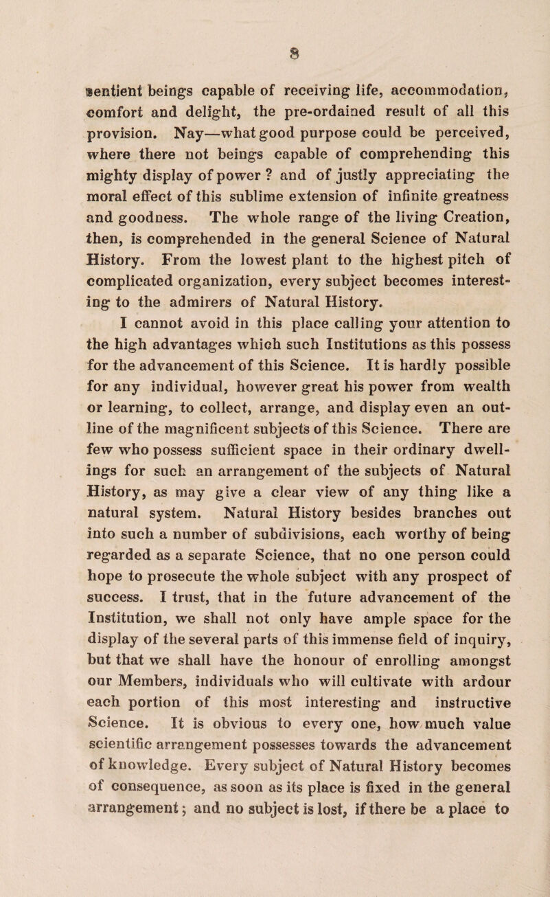 lentient beings capable of receiving life, accommodation, comfort and delight, the pre-ordained result of all this provision. Nay—what good purpose could be perceived, where there not beings capable of comprehending this mighty display of power ? and of justly appreciating the moral effect of this sublime extension of infinite greatness and goodness. The wffiole range of the living Creation, then, is comprehended in the general Science of Natural History. From the lowest plant to the highest pitch of complicated organization, every subject becomes interest¬ ing to the admirers of Natural History. I cannot avoid in this place calling your attention to the high advantages which such Institutions as this possess for the advancement of this Science. It is hardly possible for any individual, however great his power from wealth or learning, to collect, arrange, and display even an out¬ line of the magnificent subjects of this Science. There are few who possess sufficient space in their ordinary dwell¬ ings for such an arrangement of the subjects of Natural History, as may give a clear view of any thing like a natural system. Natural History besides branches out into such a number of subdivisions, each worthy of being regarded as a separate Science, that no one person could hope to prosecute the whole subject with any prospect of success. I trust, that in the future advancement of the Institution, we shall not only have ample space for the display of the several parts of this immense field of inquiry, but that we shall have the honour of enrolling amongst our Members, individuals who will cultivate with ardour each portion of this most interesting and instructive Science. It is obvious to every one, how much value scientific arrangement possesses towards the advancement of knowledge. Every subject of Natural History becomes of consequence, as soon as its place is fixed in the general arrangement; and no subject is lost, if there be a place to