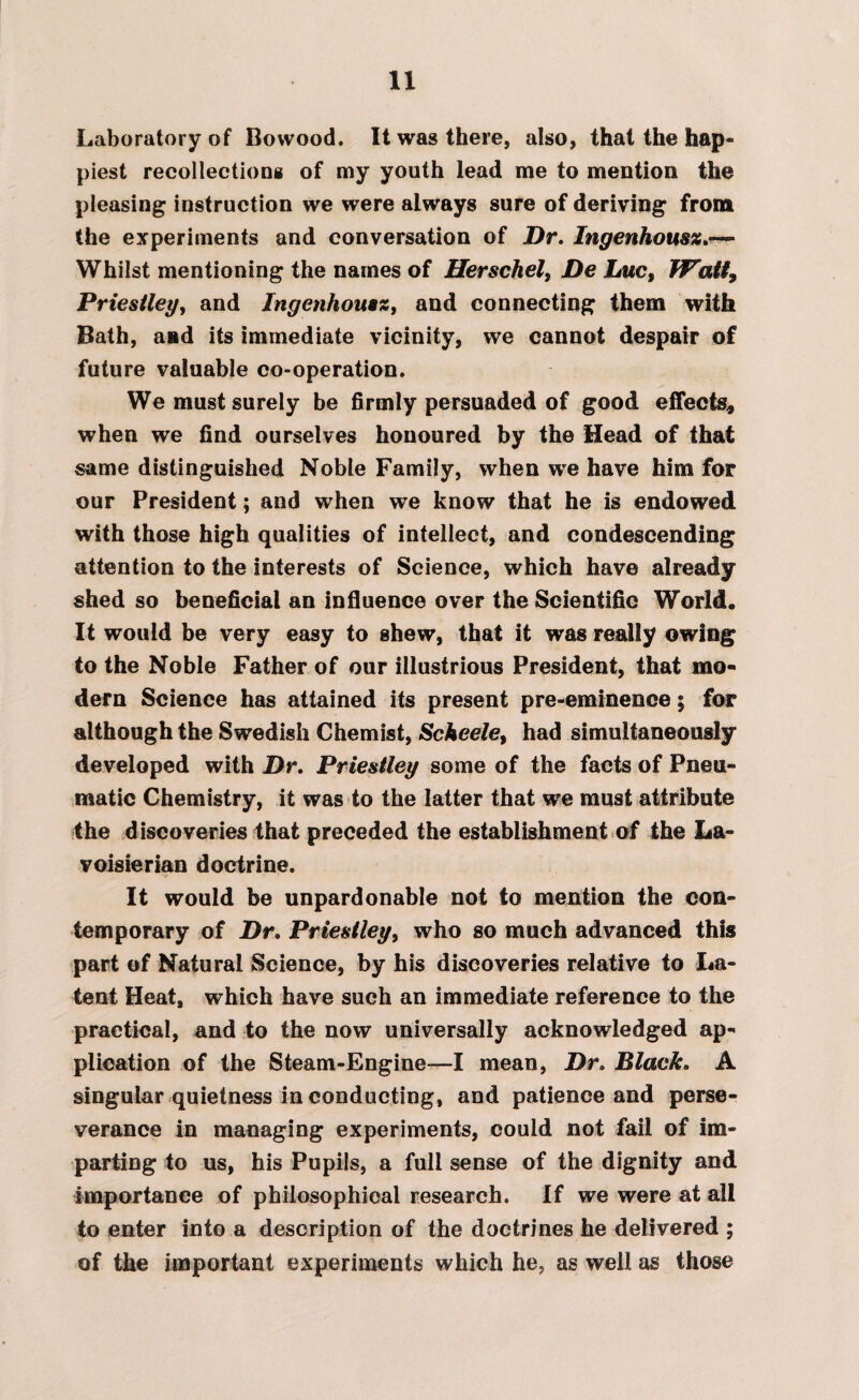 Laboratory of Bowood. It was there, also, that the hap¬ piest recollections of my youth lead me to mention the pleasing instruction we were always sure of deriving from the experiments and conversation of Dr, Ingenhousz,— Whilst mentioning the names of Herschel, De Luc, Watt9 Priestley, and Ingenhousz, and connecting them with Bath, and its immediate vicinity, we cannot despair of future valuable co-operation. We must surely be firmly persuaded of good effects, when we find ourselves honoured by the Head of that same distinguished Noble Family, when we have him for our President; and when we know that he is endowed with those high qualities of intellect, and condescending attention to the interests of Science, which have already shed so beneficial an influence over the Scientific World, It would be very easy to shew, that it was really owing to the Noble Father of our illustrious President, that mo¬ dern Science has attained its present pre-eminence; for although the Swedish Chemist, Scheele, had simultaneously developed with Dr, Priestley some of the facts of Pneu¬ matic Chemistry, it was to the latter that we must attribute the discoveries that preceded the establishment of the La- voisierian doctrine. It would be unpardonable not to mention the con¬ temporary of Dr, Priestley, who so much advanced this part of Natural Science, by his discoveries relative to La¬ tent Heat, which have such an immediate reference to the practical, and to the now universally acknowledged ap¬ plication of the Steam-Engine—I mean, Dr, Black, A singular quietness in conducting, and patience and perse¬ verance in managing experiments, could not fail of im¬ parting to us, his Pupils, a full sense of the dignity and importance of philosophical research. If we were at all to enter into a description of the doctrines he delivered ; of the important experiments which he, as well as those