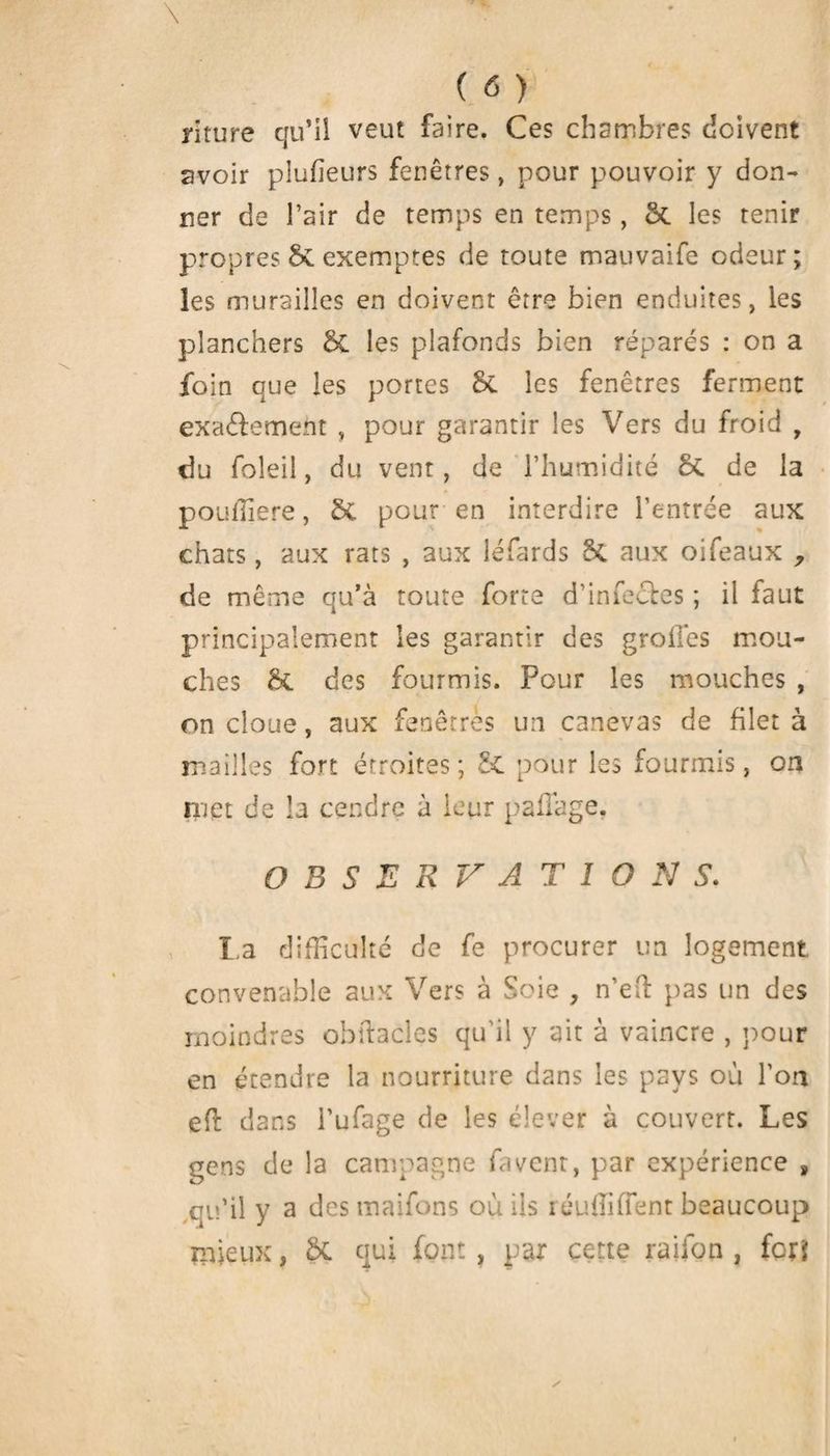 mure qu’il veut faire. Ces chambres doivent avoir placeurs fenêtres, pour pouvoir y don¬ ner de l’air de temps en temps, 5t les tenir propres St exemptes de toute mauvaife odeur ; les murailles en doivent être bien enduites, les planchers & les plafonds bien réparés : on a foin que les portes 6t les fenêtres ferment exa&ement , pour garantir les Vers du froid , du foleil, du vent, de l’humidité 5t de la pouffiere, Sc pour en interdire l’entrée aux chats, aux rats , aux léfards 5c aux oifeaux , de même qu’à toute forte d’infectes ; il faut principalement les garantir des grolTes mou¬ ches & des fourmis. Pour les mouches , on cloue, aux fenêtres un canevas de filet à mailles fort étroites; St pour les fourmis, on met de la cendre à leur paflage. OBSERVATIONS. La difficulté de fe procurer un logement convenable aux Vers à Soie , n’eft pas un des moindres obftacles qu’il y ait à vaincre , pour en étendre la nourriture dans les pays où l’on eft dans l’ufage de les élever à couvert. Les gens de la campagne fa vent, par expérience » qu’il y a des maifons où ils réunifient beaucoup mieux, ôt qui font, par cette ration , fett