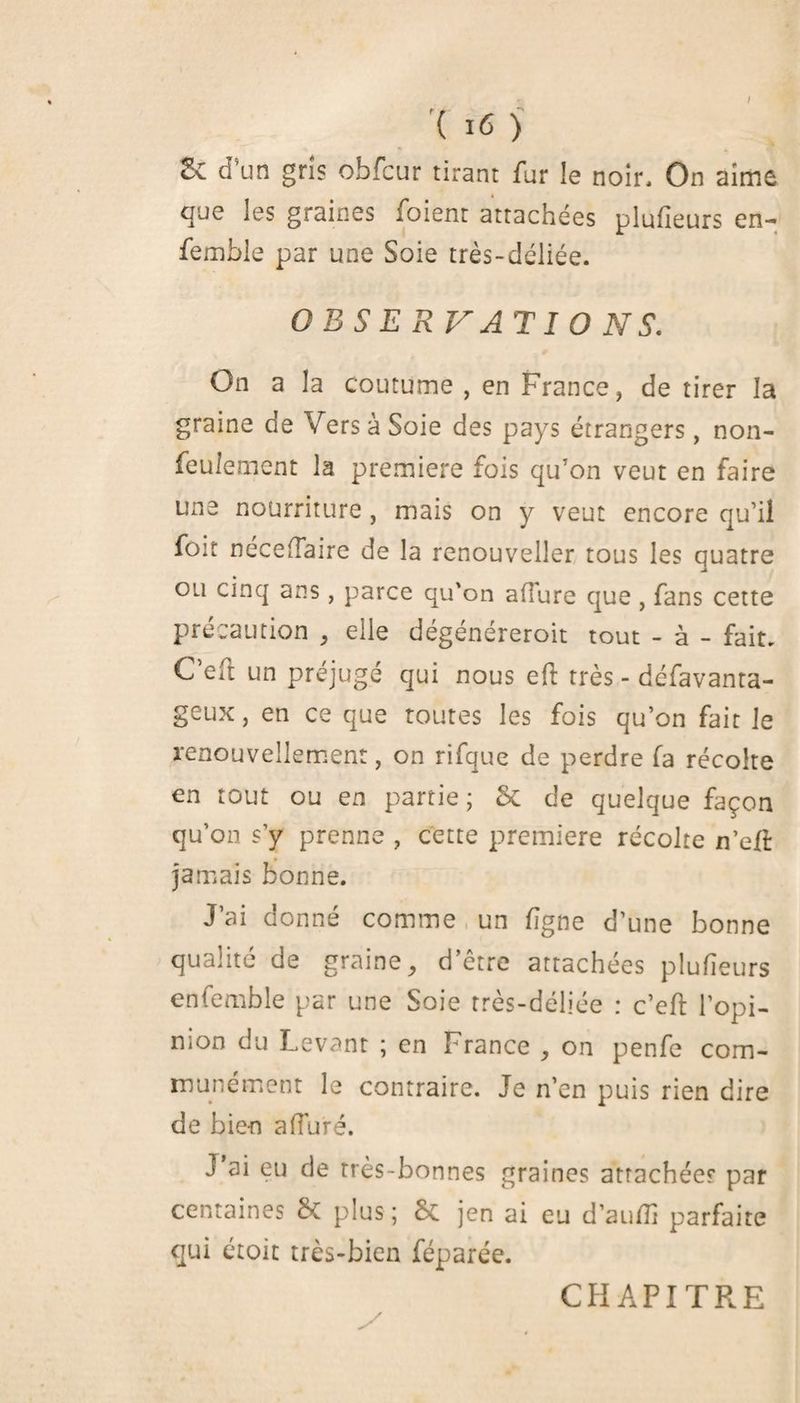 / '( 16 ) Sc cfun gris obfcur tirant fur le noir. On aime que les graines foient attachées plufîeurs en- femble par une Soie très-déliée. OBSERVATIONS. On a la coutume , en France, de tirer la graine de Vers à Soie des pays étrangers, non- feulement la première fois qu’on veut en faire une nourriture , mais on y veut encore qu’il foit nécelTaire de la renouveller tous les quatre ou cinq ans , parce qu'on allure que , fans cette précaution , elle dégénéreroit tout - à - fait. C eft un préjugé qui nous eft très - défavanta- geux, en ce que toutes les fois qu’on fait le renouvellement, on rifque de perdre la récolte en tout ou en partie; & de quelque façon qu’on s’y prenne , cette première récolte n’elî: jamais bonne. J’ai donné comme un ligne d’une bonne qualité de graine, d’être attachées plufîeurs en femble par une Soie très-déliée : c’eft l’opi- mon du Levant ; en France , on penfe com¬ munément le contraire. Je n’en puis rien dire de bien alluré. J’ai eu de très-bonnes graines attachée? par centaines & plus ; & jen ai eu d’auflî parfaite qui étoit très-bien féparée. / CHAPITRE
