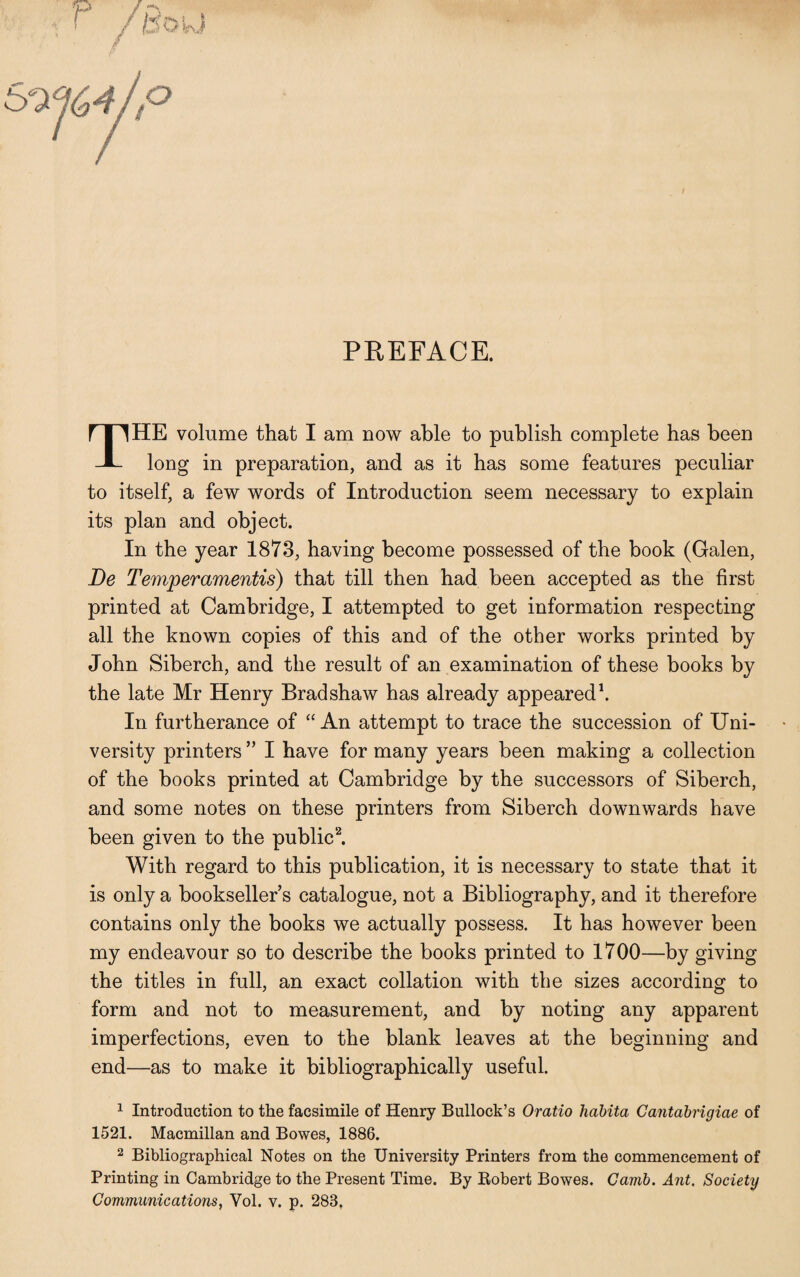 PREFACE. THE volume that I am now able to publish complete has been long in preparation, and as it has some features peculiar to itself, a few words of Introduction seem necessary to explain its plan and object. In the year 1873, having become possessed of the book (Galen, Be Temperamentis) that till then had been accepted as the first printed at Cambridge, I attempted to get information respecting all the known copies of this and of the other works printed by John Siberch, and the result of an examination of these books by the late Mr Henry Bradshaw has already appeared1. In furtherance of “An attempt to trace the succession of Uni¬ versity printers ” I have for many years been making a collection of the books printed at Cambridge by the successors of Siberch, and some notes on these printers from Siberch downwards have been given to the public2. With regard to this publication, it is necessary to state that it is only a booksellers catalogue, not a Bibliography, and it therefore contains only the books we actually possess. It has however been my endeavour so to describe the books printed to 1700—by giving the titles in full, an exact collation with the sizes according to form and not to measurement, and by noting any apparent imperfections, even to the blank leaves at the beginning and end—as to make it bibliographically useful. 1 Introduction to the facsimile of Henry Bullock’s Oratio habita Gantabrigiae of 1521. Macmillan and Bowes, 1886. 2 Bibliographical Notes on the University Printers from the commencement of Printing in Cambridge to the Present Time. By Robert Bowes. Camb. Ant. Society