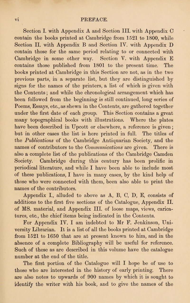 Section I. with Appendix A and Section III. with Appendix C contain the books printed at Cambridge from 1521 to 1800, while Section II. with Appendix B and Section IY. with Appendix D contain those for the same period relating to or connected with Cambridge in some other way. Section V. with Appendix E contains those published from 1801 to the present time. The books printed at Cambridge in this Section are not, as in the two previous parts, in a separate list, but they are distinguished by signs for the names of the printers, a list of which is given with the Contents; and while the chronological arrangement which has been followed from the beginning is still continued, long series of Poems, Essays, etc., as shewn in the Contents, are gathered together under the first date of each group. This Section contains a great many topographical books with illustrations. Where the plates have been described in Upcott or elsewhere, a reference is given; but in other cases the list is here printed in full. The titles of the Publications of the Cambridge Antiquarian Society, and the names of contributors to the Communications are given. There is also a complete list of the publications of the Cambridge Camden Society. Cambridge during this century has been prolific in periodical literature, and while I have been able to include most of these publications, I have in many cases, by the kind help of those who were connected with them, been also able to print the names of the contributors. Appendix I., alluded to above as A, B, C, D, E, consists of additions to the first five sections of the Catalogue, Appendix II. of MS. material, and Appendix III. of loose maps, views, carica¬ tures, etc., the chief items being indicated in the Contents. For Appendix IV. I am indebted to Mr F. Jenkinson, Uni¬ versity Librarian. It is a list of all the books printed at Cambridge from 1521 to 1650 that are at present known to him, and in the absence of a complete Bibliography will be useful for reference. Such of these as are described in this volume have the catalogue number at the end of the title. The first portion of the Catalogue will I hope be of use to those who are interested in the history of early printing. There are also notes to upwards of 900 names by which it is sought to identify the writer with his book, and to give the names of the