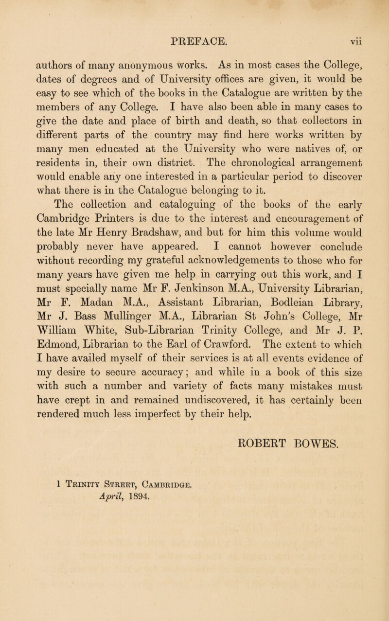 authors of many anonymous works. As in most cases the College, dates of degrees and of University offices are given, it would be easy to see which of the books in the Catalogue are written by the members of any College. I have also been able in many cases to give the date and place of birth and death, so that collectors in different parts of the country may find here works written by many men educated at the University who were natives of, or residents in, their own district. The chronological arrangement would enable any one interested in a particular period to discover what there is in the Catalogue belonging to it. The collection and cataloguing of the books of the early Cambridge Printers is due to the interest and encouragement of the late Mr Henry Bradshaw, and but for him this volume would probably never have appeared. I cannot however conclude without recording my grateful acknowledgements to those who for many years have given me help in carrying out this work, and I must specially name Mr F. Jenkinson M.A., University Librarian, Mr F. Madan M.A., Assistant Librarian, Bodleian Library, Mr J. Bass Mullinger M.A., Librarian St John's College, Mr William White, Sub-Librarian Trinity College, and Mr J. P. Edmond, Librarian to the Earl of Crawford. The extent to which I have availed myself of their services is at all events evidence of my desire to secure accuracy; and while in a book of this size with such a number and variety of facts many mistakes must have crept in and remained undiscovered, it has certainly been rendered much less imperfect by their help. ROBERT BOWES. 1 Trinity Street, Cambridge. April, 1894.