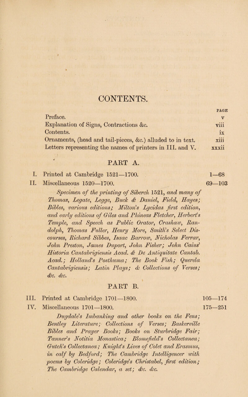 CONTENTS. PAGE Preface. v Explanation of Signs, Contractions &c. viii Contents. ix Ornaments, (head and tail-pieces, &c.) alluded to in text. xiii Letters representing the names of printers in III. and Y. xxxii PART A. I. Printed at Cambridge 1521—1700. 1—68 II. Miscellaneous 1520—1700. 69—103 Specimen of the printing of Siberch 1521, and many of Thomas, Legate, Legge, Buck A Daniel, Field, Hayes; Bibles, various editions; Milton’s Lycidas first edition, and early editions of Giles and Phineas Fletcher, Herbert's Temple, and Speech as Public Orator, Grashaw, Ran¬ dolph, Thomas Fuller, Henry More, Smith’s Select Dis¬ courses, Richard Sibbes, Isaac Barrow, Nicholas Ferrar, John Preston, James Duport, John Fisher; John Caius’ Historia Cantabrigiensis Acad. A De Antiquitate Cantab. Acad.; Holland’s Posthuma; The Book Fish; Querela Cantabrigiensis; Latin Plays; & Collections of Verses; Ac. dec. PART B. III. Printed at Cambridge 1701—1800. 105—174 IY. Miscellaneous 1701—1800. 175—251 Dugdale’s Imbanking and other books on the Fens; Bentley Literature; Collections of Verses; Baskerville Bibles and Prayer Books; Books on Sturbridge Fair; Tanner’s Notitia Monastica; Blomefield’s Collectanea; Gutch’s Collectanea; Knight’s Lives of Colet and Erasmus, in calf by Bedford; The Cambridge Intelligencer with poems by Coleridge; Coleridge’s Christabel, first edition; The Cambridge Calendar, a set; Ac. Ac.