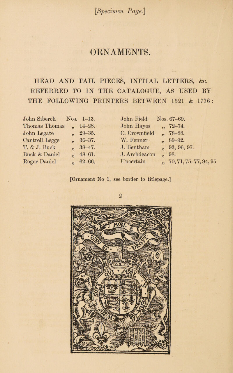 ORNAMENTS. HEAD AND TAIL PIECES, INITIAL LETTERS, &c. REFERRED TO IN THE CATALOGUE, AS USED BY THE FOLLOWING PRINTERS BETWEEN 1521 & 1776: John Siberch Nos. 1-13. John Field Nos. 67-69. Thomas Thomas V 14-28. John Hayes „ 72-74. John Legate 29-35. C. Crownfield „ 78-88. Cantrell Legge 55 36-37. W. Fenner „ 89-92. T. & J. Buck 55 38-47. J. Bentham „ 93, 96, 97. Buck & Daniel 55 48-61. J. Archdeacon „ 98. Roger Daniel 5) 62-66. Uncertain „ 70,71,75-77,94,95 [Ornament No 1, see border to titlepage.] 2