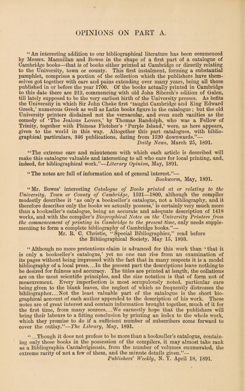 OPINIONS ON PART A. “An interesting addition to our bibliographical literature has been commenced by Messrs. Macmillan and Bowes in the shape of a first part of a catalogue of Cambridge books—that is of books either printed at Cambridge or directly relating to the University, town or county. This first instalment, forming a substantial pamphlet, comprises a portion of the collection which the publishers have them¬ selves got together with care and pains extending over many years, being all those published in or before the year 1700. Of the books actually printed in Cambridge to this date there are 212, commencing with old John Siberch’s edition of Galen, till lately supposed to be the very earliest birth of the University presses. As befits the University in which Sir John Cheke first ‘taught Cambridge and King Edward Greek, ’ numerous Greek as well as Latin books figure in the catalogue ; but the old University printers disdained not the vernacular, and even such vanities as the comedy of ‘The Jealous Lovers,’ by Thomas Randolph, who was a Fellow of Trinity, together with Phineas Fletcher’s ‘ Purple Island,’ were, as here appears, given to the world in this way. Altogether this part catalogues, with biblio¬ graphical particulars, 346 publications, dating from 1520 downwards.”— Daily News, March 25, 1891. “The extreme care and minuteness with which each article is described will make this catalogue valuable and interesting to all who care for local printing, and, indeed, for bibliographical work.”—Literary Opinion, May, 1891. “The notes are full of information and of general interest.”— Bookworm, May, 1891. “Mr. Bowes’ interesting Catalogue of Books printed at or relating to the University, Town or County of Cambridge, 1521—1800, although the compiler modestly describes it ‘ as only a bookseller’s catalogue, not a bibliography, and it therefore describes only the books we actually possess,’ is certainly very much more than a bookseller’s catalogue, being an accurate and adequate description of 1418 works, and with the compiler’s Biographical Notes on the University Printers from the commencement of printing in Cambridge to the present time, only needs supple¬ menting to form a complete bibliography of Cambridge books.”— Mr. R. C. Christie, “ Special Bibliographies,” read before the Bibliographical Society, May 15, 1893. “ Although no more pretentious claim is advanced for this work than ‘ that it is only a bookseller’s catalogue,’ yet no one can rise from an examination of its pages without being impressed with the fact that in many respects it is a model bibliography of a local press. ...In the present part the descriptions leave nothing to be desired for fulness and accuracy. The titles are printed at length, the collations are on the most scientific principles, and the size notation is that of form not of measurement. Every imperfection is most scrupulously noted, particular care being given to the blank leaves, the neglect of which so frequently distresses the bibliographer....Not the least valuable part of the catalogue is the short bio¬ graphical account of each author appended to the description of his work. These notes are of great interest and contain information brought together, much of it for the first time, from many sources....We earnestly hope that the publishers will bring their labours to a fitting conclusion by printing an index to the whole work, which they promise to do if a sufficient number of subscribers come forward to cover the outlay.”—The Library, May, 1891. “ ...Though it does not profess to be more than a bookseller’s catalogue, contain¬ ing only those books in the possession of the compilers, it may almost take rank as a Bibliographia Cantabrigiensis, from the number of volumes enumerated, the extreme rarity of not a few of them, and the minute details given.”— Publishers' Weekly, N. Y. April 18, 1891.