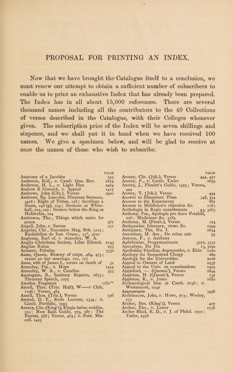 PROPOSAL FOR PRINTING AN INDEX. Now that we have brought the Catalogue itself to a conclusion, we must renew our attempt to obtain a sufficient number of subscribers to enable us to print an exhaustive Index that has already been prepared. The Index has in all about 15,000 references. There are several thousand names including all the contributors to the 40 Collections of verses described in the Catalogue, with their Colleges whenever given. The subscription price of the Index will be seven shillings and sixpence, and we shall put it in hand when we have received 100 names. We give a specimen below, and will be glad to receive at once the names of those who wish to subscribe. PAGE Anatomy of a Jacobite 195 Anderson, Rob., v. Camb. Qua. Rev. 1814 Anderton, H. L., v. Light Blue 2464 Andrew & Gorsuch, v. Appeal 1417 Andrews, John (Chr.), Verses 2900 Andrews, Bp. Lancelot, Nineteen Sermons, 3416 ; Right of Tithes, 258 ; Sacrilege a Snare, 246 (g), 254; Sermons at White¬ hall, 225, 227 ; Sermon before the King at Holdenbie, 224 Andrewes, Tho., Things which make for peace 961 Angell, John, v. Sarson 251 Angelus, Chr., Encomion Mag. Brit. 3219 ; Enchiridion de Inst. Graec., 33*, 3220 Anglesea, Earl of, v. Annesley, W. A. Anglia Christiana Society, Liber Eliensis 2143 Angliae Ruina 255 Anianus, Fabulae 333° Anne, Queen, History of reign, 469, 473 ; verses on her marriage, 170, 171 Anne, wife of James I., verses on death of 32 Annesley, Fra., v. Hope 1454 Annesley, W. A., v. Catullus 353 Anningson, B., Sanitary Reports, 2653; Thruston Speech, 2275 Another Fragment 1182** Ansell, Thos. (Trin. Hall), W-r Club, 1196; Verses, 484 Ansell, Thos. (Trin.), Verses 556 Ansted, D. T., Rede Lecture, 2334; v. Camb. Portfolio, 1993 Anstey, Chr. (King’s), Elegia latine reddita, 552; New Bath Guide, 579, 587; The Patriot, 588; Verses, 484; v. Poet. Mis- cell. 1425 PAGE Anstey, Chr. (Joh.), Verses 444, 452 Anstey, F., v. Camb. Tatler 2679 Anstey, J., Pleader’s Guide, 1479; Verses, 444 Anstey, T. (Joh.), Verses 444 Answer to Dissenters’ Pleas 348, 374 Answer to the Experiment 867 Answer to Middleton’s objection &c. 1183 Anthologia in Regis exanthemata 43, 3283 Anthony, Fra., Apologia pro Auro Potabili, 226; Medicinae &c. 3184 Anthony, M. (Pemb.), Verses 174 Antiquarian Itinerary, views &c. 2999 Antiquary, The, No. I. 2654 Antoninus, M. Aur., De rebus suis 95 Antony, F., v. Anthony Aphthonius, Progymnasmata 3272, 3331 Apocalyps, Du Jon 13, 3092 Apollonius Rhodius, Argonautics, v. Ekin 1270 Apology for Sequestred Clergy 260 Apology for the Universities 2016 Appeal to Owners of Land 2937 Appeal to the Univ. on examinations 1905 Appleford, —. (Queens’), Verses 2894 Appleton, H. (Queens’), Verses 137 Appleton, R., v. Jones 2682 Archaeological Inst, at Camb. 2236; v. Westmacott, 2247 Apxouovo/jica 3456 Archdeacon, John, v. Howe, 713; Wesley, Archer, Ben. (King’s), Verses 427 Archer, Tho., v. Letter 1756 Archer Hind, R. D., v. J. of Philol. 2501; Tatler, 2578