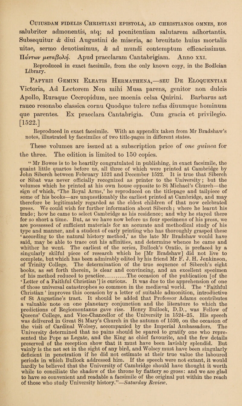 CUIUSDAM FIDELIS ChRISTIANI EPISTOLA, AD CHRISTIANOS OMNES, EOS salubriter admonentis, atq; ad poenitentiam salutarem adhortantis. Subsequitur & diui Augustini de miseria, ac brenitate hums mortalis uitae, sermo deuotissimus, & ad mundi contemptum efficacissimus. Tldvroiv gera/SoXy. Apud praeclaram Cantabrigiam. Anno xxi. Reproduced in exact facsimile, from the only known copy, in the Bodleian Library. Papyrii Gemini Eleatis Hermathena,—seu De Eloquentiae Victoria, Ad Lectorem Non mihi Musa parens, genitor non dulcis Apollo, Ruraque Cecropidum, nec moenia celsa Quirini. Barbarus ast rauco resonabo classica cornu Quodque tulere nefas diuumque hominum que parentes. Ex praeclara Cantabrigia. Cum gracia et privilegio. [1522.] Reproduced in exact facsimile. With an appendix taken from Mr Bradshaw’s notes, illustrated by facsimiles of two title-pages in different states. These volumes are issued at a subscription price of one guinea for the three. The edition is limited to 150 copies. “ Mr Bowes is to be heartily congratulated in publishing, in exact facsimile, the quaint little quartos before us, all three of which were printed at Cambridge by John Siberch between February 1521 and December 1522. It is true that Siberch or Sibat was never officially recognized as printer to the University; but the volumes which he printed at his own house opposite to St Michael’s Church—the sign of which, ‘The Royal Arms,’ he reproduced on the titlepage and tailpiece of some of his books—are unquestionably the earliest printed at Cambridge, and may therefore be legitimately regarded as the eldest children of that now celebrated press. We could wish for further information about Siberch; where he learnt his trade; how he came to select Cambridge as his residence; and why he stayed there for so short a time. But, as we have now before us four specimens of his press, we are possessed of sufficient materials for an accurate and methodical study of his type and manner, and a student of early printing who has thoroughly grasped these ‘ according to the natural history method,’ as the late Mr Bradshaw would have said, may be able to trace out his affinities, and determine whence he came and whither he went. The earliest of the series, Bullock’s Oratio, is prefaced by a singularly skilful piece of research which he [Mr Bradshaw] did not live to complete, but which has been admirably edited by his friend Mr F. J. H. Jenkinson, of Trinity College. The determination of the true sequence of Siberch’s eight books, as set forth therein, is clear and convincing, and an excellent specimen of his method reduced to practice.The occasion of the publication [of the ‘ Letter of a Faithful Christian ’] is curious. It was due to the apprehension of one of those universal catastrophes so common in the mediaeval world. The ‘ Faithful Christian ’ improves this occasion by a letter of suitable admonition, introductive of St Augustine’s tract. It should be added that Professor Adams contributes a valuable note on one planetary conjunction and the literature to which the predictions of Regiomontanus gave rise. Henry Bullock, D.D., was Fellow of Queens’ College, and Vice-Chancellor of the University in 1524-25. His speech was delivered in Great St Mary’s Church in the autumn of 1520, on the occasion of the visit of Cardinal Wolsey, accompanied by the Imperial Ambassadors. The University determined that no pains should be spared to gratify one who repre¬ sented the Pope as Legate, and the King as chief favourite, and the few details preserved of the reception show that it must have been lavishly splendid. But vainly is the net set in the sight of any bird, and Wolsey must have been singularly deficient in penetration if he did not estimate at their true value the laboured periods in which Bullock addressed him. If the speech were not extant, it would hardly be believed that the University of Cambridge should have thought it worth while to conciliate the shadow of the throne by flattery so gross: and we are glad to have so convenient and readable a facsimile of the original put within the reach of those who study University history.”—Saturday Revieiv.