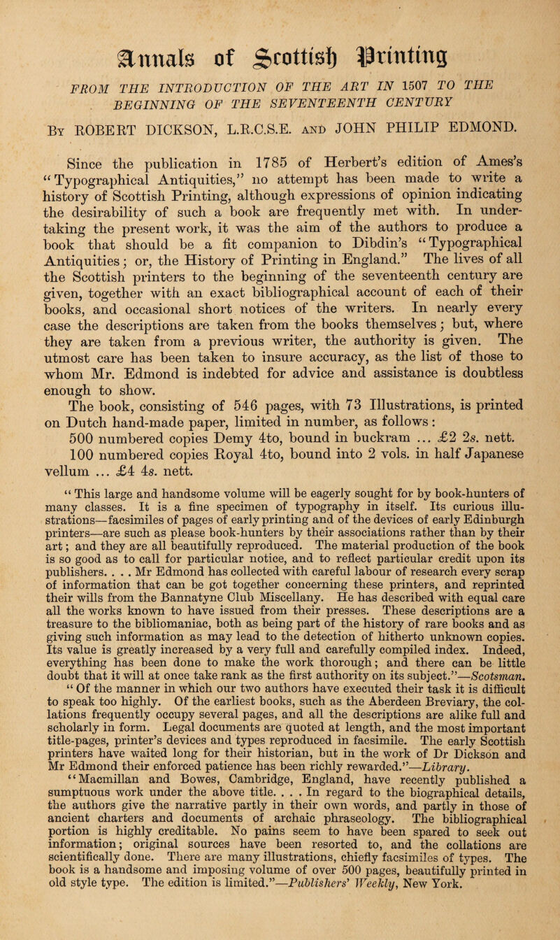 annals of g>cottisf) ^tinting FROM THE INTRODUCTION OF THE ART IN 1507 TO THE BEGINNING OF THE SEVENTEENTH CENTURY By ROBERT DICKSON, L.R.C.S.E. and JOHN PHILIP EDMOND. Since tlie publication in 1785 of Herbert’s edition of Ames’s u Typographical Antiquities,” no attempt has been made to write a history of Scottish Printing, although expressions of opinion indicating the desirability of such a book are frequently met with. In under¬ taking the present work, it was the aim of the authors to produce a book that should be a fit companion to Dibdin’s “ Typographical Antiquities ; or, the History of Printing in England.” The lives of all the Scottish printers to the beginning of the seventeenth century are given, together with an exact bibliographical account of each of their books, and occasional short notices of the writers. In nearly every case the descriptions are taken from the books themselves; but, where they are taken from a previous writer, the authority is given. The utmost care has been taken to insure accuracy, as the list of those to whom Mr. Edmond is indebted for advice and assistance is doubtless enough to show. The book, consisting of 546 pages, with 73 Illustrations, is printed on Dutch hand-made paper, limited in number, as follows: 500 numbered copies Demy 4to, bound in buckram ... £2 2s. nett. 100 numbered copies Hoyal 4to, bound into 2 vols. in half Japanese vellum ... <£4 4s. nett. “ This large and handsome volume will be eagerly sought for by book-hunters of many classes. It is a fine specimen of typography in itself. Its curious illu¬ strations—facsimiles of pages of early printing and of the devices of early Edinburgh printers—are such as please book-hunters by their associations rather than by their art; and they are all beautifully reproduced. The material production of the book is so good as to call for particular notice, and to reflect particular credit upon its publishers. . . . Mr Edmond has collected with careful labour of research every scrap of information that can be got together concerning these printers, and reprinted their wills from the Bannatyne Club Miscellany. He has described with equal care all the works known to have issued from their presses. These descriptions are a treasure to the bibliomaniac, both as being part of the history of rare books and as giving such information as may lead to the detection of hitherto unknown copies. Its value is greatly increased by a very full and carefully compiled index. Indeed, everything has been done to make the work thorough; and there can be little doubt that it will at once take rank as the first authority on its subject.”—Scotsman. “ Of the manner in which our two authors have executed their task it is difficult to speak too highly. Of the earliest books, such as the Aberdeen Breviary, the col¬ lations frequently occupy several pages, and all the descriptions are alike full and scholarly in form. Legal documents are quoted at length, and the most important title-pages, printer’s devices and types reproduced in facsimile. The early Scottish printers have waited long for their historian, but in the work of Dr Dickson and Mr Edmond their enforced patience has been richly rewarded.”—Library. “Macmillan and Bowes, Cambridge, England, have recently published a sumptuous work under the above title. ... In regard to the biographical details, the authors give the narrative partly in their own words, and partly in those of ancient charters and documents of archaic phraseology. The bibliographical portion is highly creditable. No pains seem to have been spared to seek out information; original sources have been resorted to, and the collations are scientifically done. There are many illustrations, chiefly facsimiles of types. The book is a handsome and imposing volume of over 500 pages, beautifully printed in old style type. The edition is limited.”—Publishers' Weekly, New York.