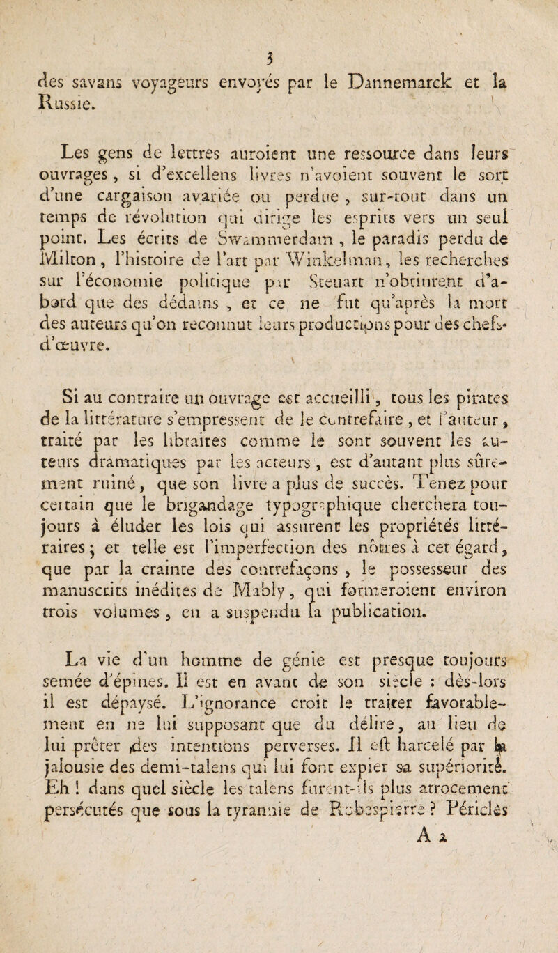 des savans voyageurs envoyés par le Dannemarck et la Russie. Les gens de lettres auroient une ressource dans leurs ouvrages, si d’excellens livres n’avoient souvent le sort d’une cargaison avariée ou perdue , sur-tout dans un temps de révolution qui dirige les esprits vers un seul point. Les écrits de Swammerdam , le paradis perdu de Milton, l’histoire de l’art par Winkelman, les recherches sur l’économie policique par Steuart n’obtinrent d’a¬ bord que des dédains , et ce ne fut qu’après la mort des auteurs qu’on reconnut leurs productions pour des chefs- d’œuvre. Si au contraire un ouvrage est accueilli, tous les pirates de la littérature s’empressent de le contrefaire , et l’auteur, traité pat les libraires comme le sont souvent les au¬ teurs dramatiques par les acteurs, est d’autant plus sûre¬ ment ruiné, que son livre a plus de succès. Tenez pour ceitain que le brigandage typographique cherchera tou¬ jours à éluder les lois qui assurent les propriétés litté¬ raires * et telle est l’imperfection des nôtres à cet égard, que par la crainte des contrefaçons , le possesseur des manuscrits inédites de Mably, qui formeraient environ trois volumes , en a suspendu la publication. La vie d'un homme de génie est presque toujours semée d’épines. 11 est en avant de son siècle : dès-lors il est dépaysé. L’ignorance croit le trajeer favorable¬ ment en ne lui supposant que du délire, au lieu de lui prêter des intentions perverses. Il eft harcelé par jalousie des clemi-talens qui lui font expier sa supériorité. Eh ! dans quel siècle les taléns furent-ils plus atrocement persécutés que sous la tyrannie de Robespierre ? Périclès A x