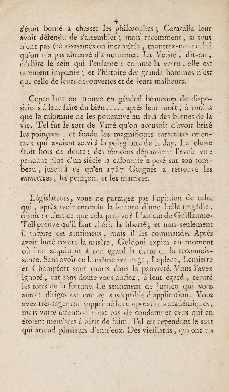 s’étoit borné à chasser les philosophes ; Cararaila leur &voit défendu de s’assembler • mais récemment, si tous n’ont pas été assassinés ou incarcérés , montrez-nous celui qu’on n’a pas abreuvé d’amertumes. La Vérité , dit-on , déchire le sein qui l’enfante : comme la vertu , elle est rarement impunie ; et l’histoire des grands hommes n’est que celle de leurs découvertes et de leurs malheurs. Cependant on trouve en général beaucoup de dispo¬ sitions à leur faire du bién.après leur mort, à moins que la calomnie ne les poursuive au-delà des bornes de la vie. Tel fut le sort de Vitré qu’on âccusoit d’avoir brisé ies poinçons , et fondu les magnifiques caractères orien¬ taux qui avaient servi à la polyglotte de le Jay. La chose étoit hors de doute ; des témoins déposoient l’avoir vu : pendant plus d’un siècle la calomnie a pesé sur son tom¬ beau , jusqu’à ce qu’en 1787 Guignes a retrouvé les caractères, les poinçons et les matrices. Législateursj vous ne partagez pas l’opinion de celui qui, après avoir entendu la lecture d’une belle tragédie, dlsoit : qif est-ce que cela prouve? L’auteur de Guillaume- Tell prouve qu’il faut chérir la liberté j et non-seulement il inspire ces sentimens , mais il les commande. Après avoir lutté contre la misère, Gokloni expira au moment ou l’on acquittait à son égard la dette de la reconnois- sance. Sans avoir eu le meme avantage , Laplace, Lemierre et ( hampfort sont morts dans la pauvreté. Vous l'avez, ignoré , car sans doute vous auriez , à leur égard , réparé les torts de la fortune. Le sentiment de justice qui vous auroit dirigés est encore susceptible d’application. Vous avez très-sagement supprimé les corporations académiques, mais votre intention n’est pas de condamner ceux qui en étoient membres à périr de faim. Tel est cependant le sort qui attend plusieurs d’entfeux. Des vieillards, qui ont un