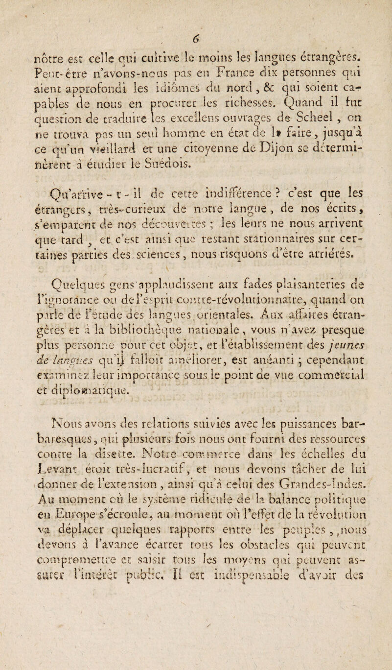 notre est celle qui cultive le moins les langues étrangères. Peut-être n’avons-nous pas en France dix personnes qui aient approfondi les idiomes du nord , & qui soient ca¬ pables de nous en procurer les richesses. Quand il fut question de traduire les excellent ouvrages de Scheel , on ne trouva pas un seul homme en état de h faire, jusqu a ce qu’un vieillard et une citoyenne de Dijon se détermi¬ nèrent à étudier le Suédois. Qu’arrive - t - il de cette indifférence ? c’est que les étrangers, très-curieux de notre langue, de nos écrits, s’emparent de nos découvertes ; les leurs ne nous arrivent que tard y et c’est ainsi que restant stationnaires sur cer¬ taines parties des.sciences, nous risquons d’être arriérés. Quelques gens applaudissent aux fades plaisanteries de l’ignorance ou de l’esprit contre-révolutionnaire, quand on parle de fétude des langues, orientales. Aux affaires étran¬ gères et a la bibliothèque nationale , vous n’avez presque plus personne pour cet objet, et l’établissement des jeunes de lnnpi.es qu'ijf falloir améliorer, est anéanti \ cependant examinez leur importance sous le point de vue commercial et diplomatique. Nous avons des relations suivies avec les puissances bar- baresques, qui plusieurs fois nous ont fourni des ressources contre la disette. Notre commerce dans les échelles du Levant écoit très-lucratif, et nous devons tâcher de lui donner de l’extension , ainsi qu'à celui des Grandes-Indes. Au moment où le système ridicule de la balance politique en Europe-s’écroule, au moment où l’effet de la révolution va déplacer quelques rapports entre les peuples , pions devons à l’avance écarter tous les obstacles qui peuvent compromettre et saisir tous les moyens qui peuvent as¬ surer l'intérêt public, Il est indispensable d’avoir des