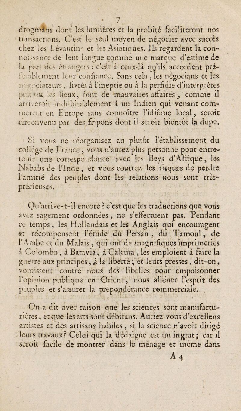 drogmans dont les lumières et la probité faciliteront nos transactions. C’est le seul moyen de négocier avec succès chez les JLévantins et les Asiatiques. Ils regardent la con~ nou-sance de leur langue comme une marque d’estime de la part des étrangers : c’est à ceux-là qu’ils accordent pré- Orablement leur confiance. Sans cela, les négocions et les négociateurs, livrés à l’ineptie ou à la perfidie d’interprêtes- pris kk les lieux, font de mauvaises affaires comme il ani. croit indubitablement à un Indien qui venant com¬ mercer en Europe sans connoître l’idiome local, seroic circonvenu par des fripons dont il seroit bientôt la dupe. Si vous ne réorganisez au plutôt l’établissement du collège de France , vous n’aurez plus personne pour entre¬ tenir une correspondance avec les Beys d’Afrique, les Nababs de l’Inde, et vous coutreg les risques de perdre l’amitié des peuples dont les relations nous sont très- précieuses. Qu’arrive-1-il encore ? c'est que les traductions que vous avez sagement ordonnées, ne s’effectuent pas. Pendant ce temps, les Hollandais et les Anglais qui encouragent Qt récompensent l’étude du Persan , du Tamoul, de l’Arabe et du Malais , qui ont de magnifiques imprimeries à Colombo, à Batavia , à Câlcuta , les emploient à faire la guerre aux principes, la liberté ; et leurs presses, dit-on * vomissent contre nous des libelles pour empoisonner l’opinion publique en Orient, nous aliéner l'esprit des peuples et s’assurer la prépondérance commerciale. On a dit avec raison que les sciences sont manufactu¬ rières, et que les arts sont débitans. Auriez-vous d’excellens artistes et des artisans habiles, si la science n’avoit dirigé leurs travaux? Celai qui k dédaigne est un ingrat; car il seroit facile de montrer dans le ménage et même dans