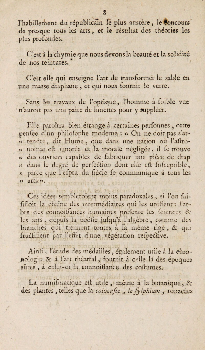 s rhabillèrent du républicain le plus austère > îeêoncours de presque tous les arts, et le résultat des théories les plus profondes. C’est à la chvmie nue nous devons la beauté et la solidité j ^ X de nos teintures.. C’est elle qui enseigne l’art de transformer le sable en une masse diaphane , et qui nous fournit le verre. Sans les travaux de l’optique, l’homme a foible vue n’auroit pas une paire de lunettes pour y suppléer. Elle paroîtra bien étrange à certaines pgrfonnes , cette penfëe d’un philosophe moderne : On ne doit pas s’at- si tendre, dit Hume, que dans une nation où l’aflro- 55 nomie eft ignorée et la morale négligée, il fe trouve 55 des ouvriers capables de fabriquer une pièce de drap s? dans le degré de perfection dont elle cil: ftifceptible, » parce que l'clprit du hècle fe communique à tous les 55 arts ». ti) Ces idées sembleraient moins paradoxales , si l’on fai- fiffoir la chaîne des intermédiaires oui les unifient : l’ar¬ bre des connoifiâiices humaines prélente les fciencss & les arts , depuis la poéfie jufqu’à l’algèbre, comme des branches qui tiennent toutes à la même tige , Ôc qui frudlüient par l’efFtt d’une végétation refpeéiive. w f .*■ f't ,•■**.* » \ \ *) i Ainfi, l’étude des médailles, également utile à la chro¬ nologie Ôc à l’art théâtral, fournit a celle H des époques sûres, à celui-ci la connoi (Tance des co h urnes. 5 La nuinifmatique cil utile , même à la botanique des plantes , telles que la colocafic _> le J y iphium retracées