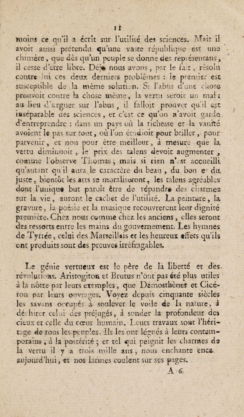 avoir aussi prétendu qu’une vaste république est une chimère, que des qu’un peuple se donne des représentons, il cesse cl’erre libre. Déj* nous avons, par le fait, résolu contre lui ces deux derniers problèmes : le premier est susceptible de la même solution. Si l’abus daine chose prouvoit contre la chose même, la vertu seroit un mal: au lieu d’arguer sur l’abus ? il falloit prouver quel est inséparable des sciences , et c’est ce qu’on Ta voit parie d’entreprendre : dans un pays où la richesse et la vanité avoîent le pas sur tout, où l’on étedïoit pour briller , pour ' parvenir, et non pour être meilleur, à mesure que la vertu dimmuoit , le prix des talens devoir augmenter comme l’observe Thomas, mais si rien nb st accueilli qu’autant qu il aura le caractère du beau , du bon er du juste, bientôt les arts se moraliseront, les talens agréables dont lWiqtit but paroit être de répandr# des charmes sur la vie , auront le cachet de Futilité. La peinture, la gravure, la p ÛS5 rO et la musique recouvrèrent leur dignité première. Chez nous comme chez les anciens, elles seront des ressorts enrre les mains du gouvernement. Les hymnes de Tyrtée, celui des Marseillais et les heureux tffets qu’ils ont produits sont des preuves, irréfragables» Le génie vertueux est te nère de la liberté et dés. révolutions. Anstogitoi* et Bru tus n’ônt pas été plus utiles a la notre par leurs exemples, que Démosthènes et Cicé^ ron par leurs ouvrages. Voyez depuis cinquante siècles les savais occupés a soulever le voile de la nature, à i déchirer celui des préjugés, a sonder la profondeur des cieux et celle du cœur humain. Leurs travaux sont Fhéri—■ tage de tous les peuples. Ils les ont légués à leurs contem¬ porains , a la postérité • et tel qui peignit les charmes d$ la venu il y a trois mille ans , nous enchante 'enc&. aujourd’hui 3 et nos larmes coulent sur ses pages. ' A ' &