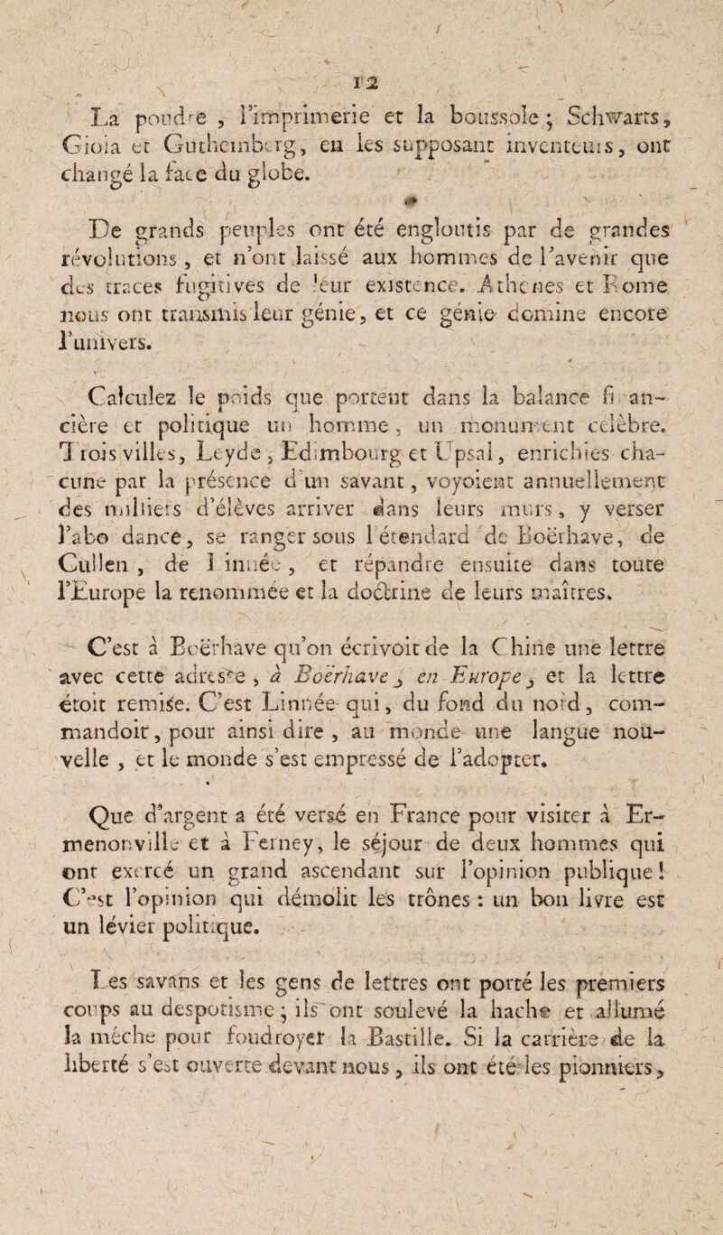 : v '• T - -'.'X- 1 “** i * / /•S ■' ■ 1 . >  v . ■ sJ-' s. -v. - I 2 La poudre , rimprifiaerie et la boussole ; Schwarrs , Gioia et Guthembcrg, eu les supposant inventons, ont changé la face du globe. ‘0b De grands peuples ont été engloutis par de grandes révolutions , et n’ont laissé aux hommes de l’avenir que des traces fugitives de leur existence. .Athcnés et Rome nous ont transmis leur génie, et ce génio domine encore l’uhivers. ' ' • f . n - / - I ■/_ . x : Calculez le poids que portent dans la balance fi an- cière et politique un homme, un monument célébré. 1 rois villes, Léyde , Edimbourg et Upsai, enrichies cha¬ cune par la présence d'un savant, voyoient annuellement des milliers d’élèves arriver dans leurs murs s y verser 3’abo dance, se ranger sous 1 étendard deBoërhave, de Gulîen , de 1 innée, et répandre ensuite dans toute l’Europe la renommée et la doétrine de leurs maîtres. C’est à B cërhave qu’on écrivoitde la Chine une lettre avec cette adresse, à Boërhave J en Europe et la lettre droit remise. C’est Linnée qui, du fond du nord, com- mandoit, pour ainsi dire , au monde une langue nou¬ velle , et le monde s’est empressé de l’adopter* ♦ Que d’argent a été vergé en France pour visiter à Er¬ menonville et à Ferney, le séjour de deux hommes qui ont exercé un grand ascendant sur l’opinion publique! C’”4st l’opinion qui démolit les trônes : un bon livre est un lévier 'w - o F ■ ■ g I es savans et les gens de lettres ont porté les premiers corps au despotisme * ils ont soulevé la hache et allumé îa mèche pour foudroyer la Bastille. Si la carrière de la liberté s’est ouverte devant nous, ils ont été les pionniers. politique. ! i
