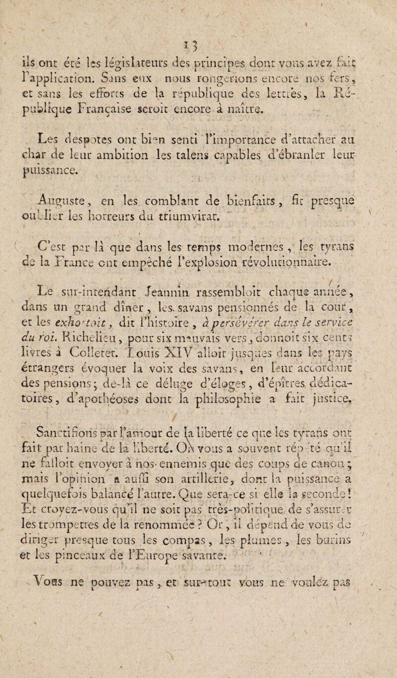 t •J «> J ) ils ont été les législateurs des principes dont vous avez fait l'application. Sans eux nous rongerions encore nos ter s, sans les efforts de la république des lettres, la Ré¬ publique Française scroit encore à naître. Les despotes ont bien senti l’importance d’attacher au char de leur ambition les talens capables d’ébranler leur puissance. Auguste, en les comblant de bienfaits, ht presque oublier les horreurs du triumvirat. C’est par 1:1 que dans les temps modernes , les tyrans de la France ont empêché l’explosion révolutionnaire. Le sur-intendant Jeannin rassembloit chaque année, dans un grand dîner , les» savans pensionnés de la coût, et les exho'toït, dit l’histoire , à persévérer dans le service du roi. Richelieu, pour six mauvais. verSjdonnait six cents livres à Colleter. Louis XïY allait jusques dans les pays étrangers évoquer la voix des savans, en leur accordant « * ■ * ■ • .... i, / A 1 r 1 • , d epitres clediça fie a fait justice. Sanctifions par Faniour ce la liberté ce que les tyrans ont fait par haine cle la liberté. On vous a souvent rép té qu’il ne falloir envoyer à nos*ennemis que des coups de canon; mais l’opinion a aufll son artillerie, dont la puissance a quelquefois balancé l’autre.Que sera-ce si elle la seconde! Et croyez-vous qu’il ne soit pas très-politique de s’assurer les trompettes de la renommée ? Or, il dépend de vous de diriger presque tous les compas, les plumes, les burins et les pinceaux de l’Europe savante. V oeis ne pouvez nas. et sur-tou: vous ne voulez pas.