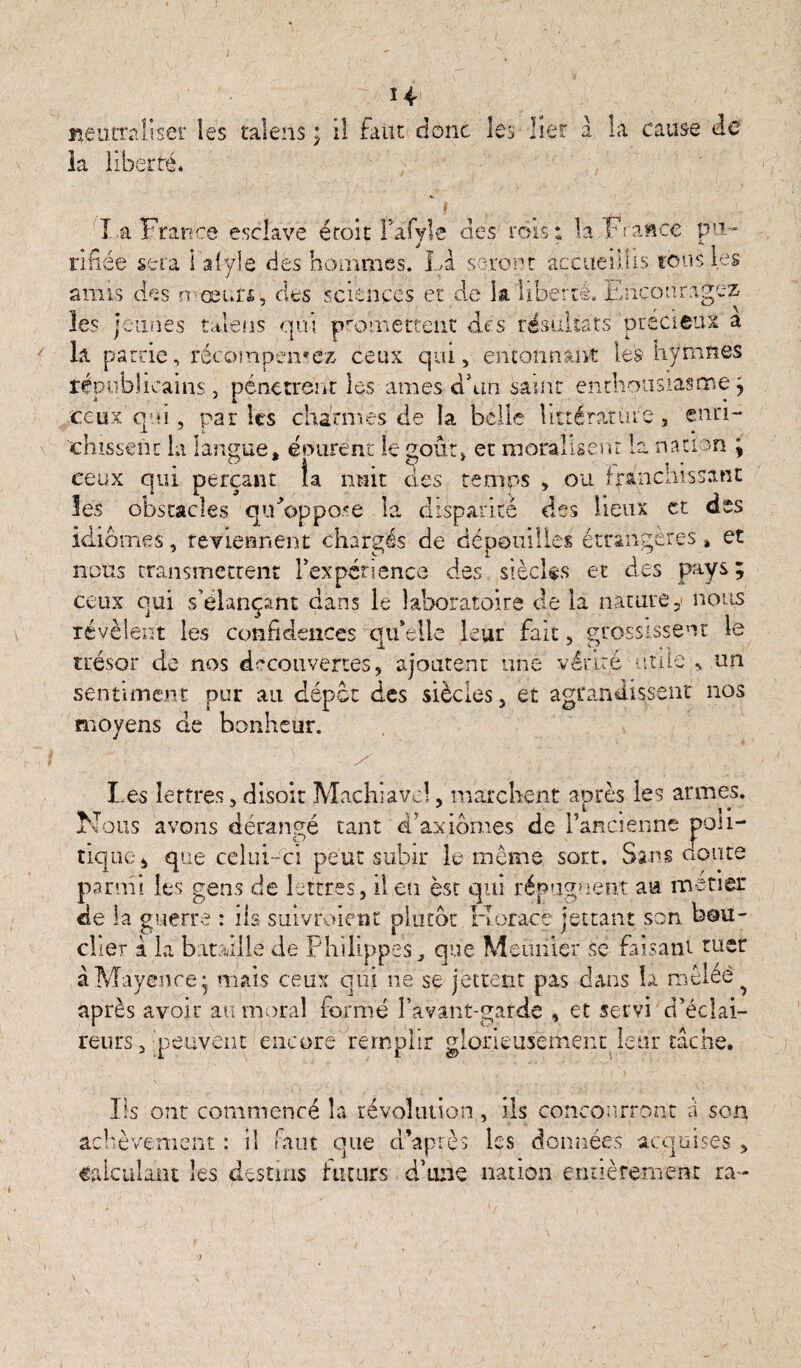 14- j^eucraliser les talens ; il faut donc les lier à la cause de la liberté* La France esclave écoit Fafyle des rois: la France pu¬ rifiée sera i afyiô des hommes. Là seront accueillis tousl.es amis des n ce un, clés sciences et de la liberté. Encouragez les jeunes tmens qui promettent des résultats précieux a la patrie, récompensez ceux qui, entonnant les hymnes républicains, pénètrent les âmes d'an saint enthousiasme; ceux'qui, parles charmes de la belle littérature, enri¬ chissent la langue, épurent le goût, et moralisent la nation \ ceux qui perçant îa nuit des temps , ou franchissant les obstacles qiFoppose la disparité des lieux et des idiomes, reviennent chargés de dépouilles étrangères » et nous transmettent l'expérience des siècles et des pays ; ceux oui s’élançant dans le laboratoire de la nature 5> nous révèlent les confidences qu’elle leur fait, grossissent le trésor de nos decouvertes, ajoutent une vérité utile,, un sentiment pur au dépôt des siècles, et agrandissent nos moyens de bonheur. Les lettres, disoit Machiavel, marchent après les armes. Nous avons dérangé tant d’axiomes de l’ancienne poli¬ tique, que celui-ci peut subir le même sort. Sans aoûts parmi les gens de lettres, il en èsr qui répugnent au mener de la guerre : iis suivraient plutôt Horace jettant son bou¬ clier à la bataille de P hi lippes, que Meunier se faisant tuer à Mayence - mais ceux qui ne se jettent pas dans la mêlée ^ après avoir au moral formé l’avant-garde , et servi d’éclai¬ reurs , 'peuvent encore remplir glorieusement leur tache. Iis ont commencé la révolution, ils concourront à son èvement : il faut que d’après les données acquises , Calculant les destins futurs d’une nation entièrement ra¬ se h e