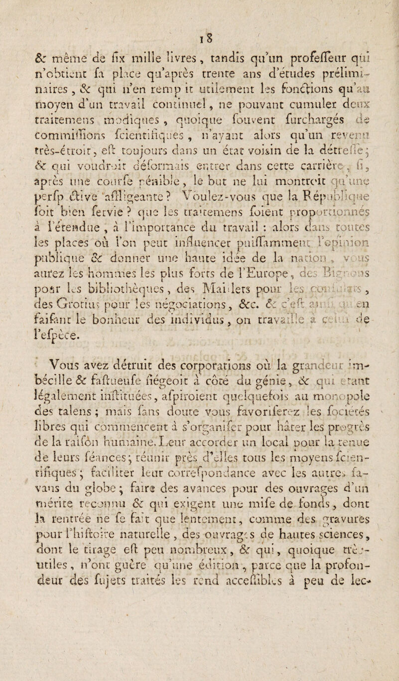 & même Je fix mille livres, tandis qu’un profefTeur qüi n’obtient fa place qu’après trente ans d’études prélimi¬ naires , Je qui n’en remp it utilement les fondions qu’au moyen d’un travail continuel, ne pouvant cumuler deux traitemens modiques , quoique fou vent furchargés de commillions feientifiques , n’ayant alors qu’un revenu très-étroit, eft toujours dans un état voisin de la détrefiè* Sc qui voua roi t détonnais entrer dans cette carrière, fi, après une courte pénible, le but ne lui montrent qu’une perfpxhve 'affligeante? Voulez-vous que la République îoit b:en fervie ? que les traitemens foi'ent proportionnés à letendue , à l’importance du travail : alors dans toutes les places ou l’on peut influencer puiflamment: l'opinion publique &: donner une haute idée de la nation , v us aurez les hommes les plus forts de l’Europe, des Bu : ms poar les bibliothèques, des Maillets pour les ou; mnts, des Grotius pour les négociations, Scc. êc ç’efl ait ; en faifânt le bonheur des individus, on travaille à c . de Fefpèce. Vous avez détruit des corporations où la grandeur im- bécille& faflueufe flégeoit a côté du génie, 8c qui étant légalement inihtuéès, afpiroient quelquefois au monopole clés talens ; mais (ans doute vous favonierez les fqciétés libres qui commencent à s’organifer pour hâter les progrès de la raifèn humaine,Leur accorder un local pour la tenue de leurs féances j réunir près d’elles tous les moyens fcien- tifiquès y faciliter leur cor’refpondance avec les autres fa- vans du globe ; faire des avances pour des ouvrages d’un mérite reconnu 8c qui exigent une mife de fonds, dont la rentrée ne fe fa't que lentement , comme des gravures pour l’hifroire naturelle, des ouvrages de hautes sciences, dont le tirage eft peu nombreux, ôc qui, quoique trèo- utiles , n’ont guère qu’une édition , parce que la profon¬ deur clés fujets traités les rend aeceftîbks à peu de lec*