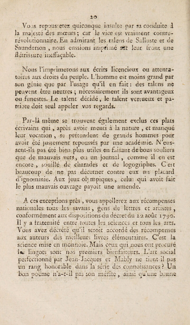 2 0 Vo.is repousserez quiconque insulte par sa conduite à la majesté des mœurs ; car le vice esc vraiment contre- révolutionnaire. Eu admirant les talens de Salluste et de Saunderson , nous eussions nxipfhné stTr leur Iront une d é t ri s s u re i n e ffa çab le. Nous l’imprimerons aux écrits licencieux ou attenta¬ toires aux droits du peuple. L’homme est moins grand par son génie que par l’usage qu’il en fait : des talens ne peuvent être neutres ; nécessairement ils sont avantageux ou funestes. Le talent décidé, le talent vertueux et pa¬ triote doit seul appeler vos renards. 4L 4 Par-là même se trouvent également exclus ces plats écrivains qui , après avoir mena à la nature , et manqué leur vocation , se prétendent de grands hommes pour avoir été justement repoussés par une académie. N’eus¬ sent-ils pas été bien plus utiles en faisant de bons souliers que de mauvais vers, ou un journal , comme il en est encore > souillé de charades et de logogriphes. C’est beaucoup de ne pas décerner contre eux mi placard d5f.gnominie. Aux jeux oh mpiques , celui qui avoit fait le plus mauvais ouvrage payoit une amende. 11 A ces exceptions près, vous appellerez aux récompenses nationales tous les savans, gens de lettres et artistes y conformément aux dispositions du décret du 22 août 1790. Il y a fraternité entre toutes les sciences et tous les arts. Vous avez décrété qu’il seroit accordé des récompenses aux auteurs des meilleurs livres élémentaires. C’est la science mise en monnoie. Mais ceux qui nous ont procuré l*c lingots sont nos premiers bienfaiteurs. L’art social perfectionné par Jean-Jacques et Mably 11e tient-il pas un rang honorable dans la série des connaissances ? Un bon poème n’a-t-il pas son mérite > ainsi qu’une benne