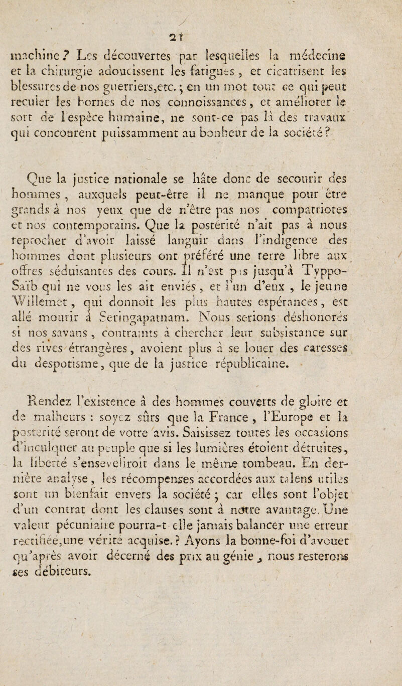 ' - - V y ni machine? Les découvertes par lesquelles la médecine et la chirurçrie adoucissent les farUucs, et cicatrisent les blessures de nos guerners,etc. • en un mot tout ce qui peut reculer les bornes de nos connoissanccs, et améliorer le sort de 1 espèce humaine, ne sont-ce pas là des travaux qui concourent puissamment au bonheur de la société? Que la justice nationale se hâte donc de secourir des hommes , auxquels peut-être il ne manque pour être grands à nos yeux que de rdêtre pas nos compatriotes et nos contemporains. Que la postérité n’ait pas à nous reprocher d’avoir laissé languir dans l’indigence des hommes dont plusieurs ont préféré une terre libre aux offres séduisantes des cours. Il n’est pis jusqu’à Typpo- Saïb qui ne vous les ait enviés , et l’un d’eux , le jeune Wiilemet, qui clonnoit les plus hautes espérances, est ailé mourir à Sermgapatnam. Nous serions déshonorés si nos savans, contraints à chercher leur subsistance sur des rives étrangères, avoient plus à se louer des caresses du despotisme, que de la justice républicaine. Rendez l’existence à des hommes couverts de gloire et de malheurs : soyez sûrs que la France , l’Europe et la postérité seront de votre avis. Saisissez toutes les occasions d’inculquer au peuple que si les lumières étaient détruites, la liberté s’enseveliroit dans le même tombeau. En der¬ nière analyse , les récompenses accordées aux taîens utiles sont un bienfait envers la société ; car elles sont l’objet d’un contrat dont les clauses sont à notre avantage, Une valeur pécuniaire pourra-t elle jamais balancer une erreur rectifiée,une vérité acquise.? Ayons la banne-foi d’avouer qu’a près avoir décerné des pnx au génie nous resterons ses débiteurs.